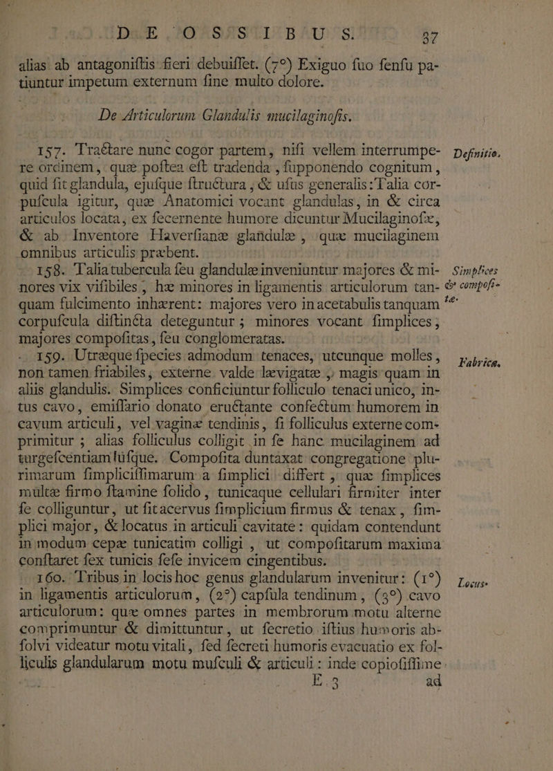 alias ab antagoniftis fieri debuiffet. (7?) Exiguo fuo fenfu pa- tiuntar impetum externum fine multo dolore. De rticulerum: Glandulis mucilaginofis. 157. Traétare nunc cogor partem, nifi vellem interrumpe- re orcinem ,. quie poftea eft tradenda , fupponendo cognitum, pufcula igitur, qug .Anatomici vocant glandulas, in &amp; circa articulos locata, ex fecernente humore dicuntur Mucilaginofz, &amp; ab Inventore Haverfiane glandule , qux mucilaginem omnibus articulis praebent. 158. Taliaatubercula feu glandulee inveniuntur majores &amp; mi- nores vix vifiblles, hx minores in ligamentis articulorum tan- quam fuleimento inhzrent: majores vero inacetabulis tanquam corpufcula diftinéóta deteguntur ; minores vocant fimplices ; majores compofitas, feu conglomeratas. : 159. Utreque fpecies admodum tenaces, utcunque molles, non tamen friabiles, externe. valde levigate , magis quam in alus glandulis. Simplices conficiuntur folliculo tenaci unico, in- tus cavo, emiflario donato eructante confectum humorem in cavum articuli, vel vagina tendinis, fi folliculus externe com- primitur ; alias folliculus colligit in fe hanc mucilaginem ad turgefcentiam lüfque. Compofita duntaxat. congregatione plu- rimarum fimpliciffimarum a fimplici: differt ^ qua fimplices multe firmo ftamine folido, tunicaque cellulari firmiter inter fe colliguntur, ut fitacervus fimplicium firmus &amp; tenax, fim- plici major, &amp; locatus in articuli cavitate: quidam contendunt in modum cepa tunicatim colligi , ut compofitarum maxima conftaret fex tunicis fefe invicem cingentibus. | 160. Tribus in locis hoc genus glandularum invenitur: (1?) in ligamentis articulorum, (2?) capfula tendinum ,. (39) cavo articulorum: qux omnes partes in membrorum motu alterne comprimuntur &amp; dimittuntur, ut fecretio iftius humoris ab- folvi videatur motu vitali, fed fecreti humoris evacuatio ex fol- 1 In ad &amp; compoft- Fabrtea. Locutus.