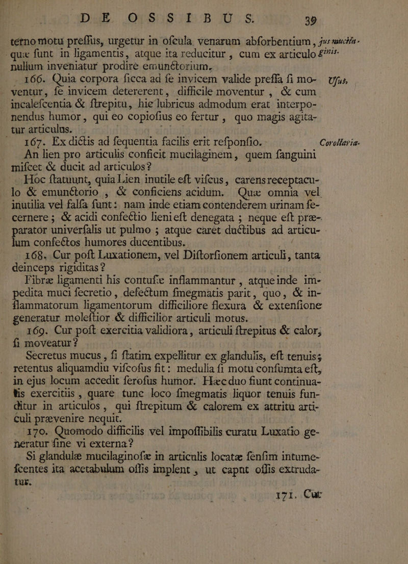 tetno motu preffuüs, urgetur in ofeula venarum abforbentium , j«s mue- quie funt. in ligamentis, atque 1ta reducitur , cum ex articulo £^ nullum inveniatur prodire emunétorium. - 166. Quia corpora ficca ad fe invicem valide preffa fi mo- ufus . ventur, fe invicem detererent, difficile moventur , &amp; cum incalefcentia &amp; ftirepitü, hie lubricus admodum erat. interpo- nendus humor, qui eo copiofius eo fertur , quo magis agita- tur articulus. | fre .. 167. Ex dictis ad fequentia facilis erit refponfio. - Corollaria- An hen pro articulis conficit mucilaginem, quem fanguini mifcet &amp; ducit ad articulos? : -.- Hoc ftatuunt, quia Lien inutile eft vifcus, carensreceptacu- lo &amp; emunétorio , &amp; conficiens acidum. Qux omnia vel inutilia vel falfa funt: nam inde etiam contenderem urinam fe- cernere ; &amp; acidi confectio lienieft denegata ; neque eft pre- parator univerfalis ut pulmo 5 atque caret ductibus ad arücu- lum confeétos humores ducentibus. PU. . . 168. Cur poft Luxationem, vel Diftorfionem articuli , tanta deinceps rigiditas ? | | I | Fibra ligamenti his contuf inflammantur , atqueinde im- pedita muci fecretio, defectum fmegmatis parit, quo, &amp; in- flammatorum ligamentorum difficiliore flexura &amp; extenfione generatur moleftior .&amp; difficilior articuli motus. . 169. Cur poft exercitia validiora, articuli ftrepitus &amp; calor, . fi moveatur ? | Tn Secretus mucus , fi ftatim expellitur ex glandulis, eft tenuis; retentus aliquamdiu vifcofus fit: medulía (1 motu confumta eft, in ejus locum accedit ferofus humor. Hacduo fiunt continua- Ws exercitus , quare tune loco fmegmatis liquor tenuis fun- ditur in articulos, qui flrepitum &amp; calorem ex attritu arti- - €uli prevenire nequit. | 179. Quomodo difficilis vel impoffibilis curatu Luxatio ge- heratur fine vi externa? (CO SET Si glandule mucilaginofz in articulis locatz fenfim intume- Ícentes ita acetabulum offis implent , ut capnt offis extruda- tur. | : 171. Cut
