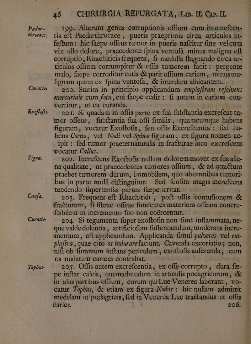 Pedar- gbrocace, Curatio Exofiofis. $;gra. Caufa. Cavratio- déphur 199. Alterum genus corruptionis oflium. cum intumefcen- tia eft Paedarthrocace , pueris praeprimis circa articulos in- feftum: hic faepe offeus tumor in: pueris nafcitur fine velcum vix ullo dolore, praecedente fpina ventofa minus maligna eft . ticulos offium corrumpitur &amp; oflis tumorem facit : pergente malo, faepe corroditur cutis &amp; parit offium cariem ,. minus ma- lignam quam ex fpina ventofa, &amp; interdum albicantem. 200. Statim in principio applicandum emplaftrum. refolvens esercuriale cum fotu, cui faepe cedit : fi autem in cariem con- vertitur, ut éa curanda. 201. Si quadam in oflis parte ex fuà. fabftehcia been ta mor offeus, fubftantia fua offi fimilis , quamcumque habens figuram, vocatur Exoftofis, feu oflis Excrefcentia : fed ha- ipit : fed tumor praeternaturalis in fra&amp;turae loco excrefcens vocatur Callus. 202. Increfcens Exoftofis nullum dolorem movet ex fua ali- praebet tumorem durum, immobilem, quo ab omnibus tumori- bus in parte molli diftinguitur. Sed fenfim magis increfcens tendendo füpertenfas partes faepe irritat. |. | 203. Frequens eft Rhachitidi , poft offis. contufionem &amp; fraCturam, fi fibrae offeae fundentes materiem ofleam concre- Ícibilem in incremento fuo non coé&amp;rcentur. 204. Si tegumenta fuper exoftofin non funt Seer ne- mentum , eft applicandum. Applicanda fimul pulveres. vel em- plaftra , quae cito os indurarefaciunt. Cavenda excoriatio; non, - os nudatum cariem contrahat. 205. Offis autem excrefcentia, ex: offe corrupto , dni cnl catur Topbus, &amp; etiam ex figura Nodus : hic nullam admittit caries. 206.