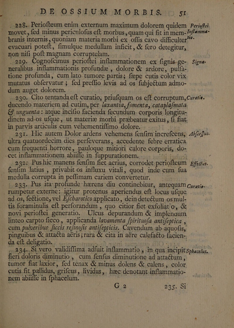 ..928.. Periofteum enim externum maximum dolorem quidem Perioffei movet, fed minus periculofus eft morbus , quam qui fit in mem- Izfemme- branis internis, quoniam materia morbi ex offis cavo difficulter? evacuari poteft, fimulque medullam inficit, &amp; fero detegitur, non nifi poft magnam corruptelam. | ! .229. Cognofcimus periofítei inflammationem ex fignis.ge- Sigs« neralibus. infammatüonis profundz , dolore &amp; ardore, pulfa- tione profunda, cum lato tumore partis; fepe cutis color vix mutatus obfervatur ; íed preflio levis ad os fubjectum admo- dum auget dolorem. | | 230. Cito tentanda eft curatio, priufquam os eft corruptum, Curatie. ducendo materiem ad cutim, per Jaxantia, fomenta, cataplafmata €9 unguenta : atque incifio facienda fecundum. corporis longitu- dinem ad.os ufque, ut materie morbi praebeatur exitus , f1 fiat. in parvis artculis cum vehementffimo dolore. ; 231. Hic autem Dolor ardens vehemens fenfim increfcens, 4b fu: ultra quatuordecim dies perfeverans , accedente febre erratica cum frequenti horrore, pauloque mitiori calore corporis, do- .cet inflammationem abiiffe in fuppurationem. . MIB NE jp . 232: Pushic manens fenfim fiet acrius, corrodet periofteum | zgzgus. fenfim latius , privabit os influxu vitali, quod inde cum fua ^ edulla corrupta in peffimam cariem convertetur. | 233. Pus ita profunde:hzrens diu continebitur, antequam cz;4;;,. rumpetur externe: igitur protenus aperiendus eft locus ufque ad os, fe&amp;tione, vel E/cbarotico applicato , dein dete&amp;tum os mul- tis foraminulis eft perforandum , quo citior fiet exfoliat'o, &amp; novi perioftei generatio. Ulcus depurandum &amp; implenaum linteo carpto ficco, applicanda lavamenta fpirituofa antifeptica , cum pulveribus. ficis refinofis antifepticis. Cavendum, ab aquofis, pinguibus &amp; attactu aéris;rara &amp; cita in aére calefaéto facien- da eft deligatio. M ,,334-,91 vero. validiffima adfuit inflammatio , in. qua incipit sphace/us. fieri doloris diminutio , cum fenfus diminutione ad attaéctum , tumor fiatlaxior, fed tenax &amp; minus dolens &amp; calens , color cutis fit pallidus, grifeus, lividus,. heec: denotant inflammatio- nemabüífe infphacelum. — — |