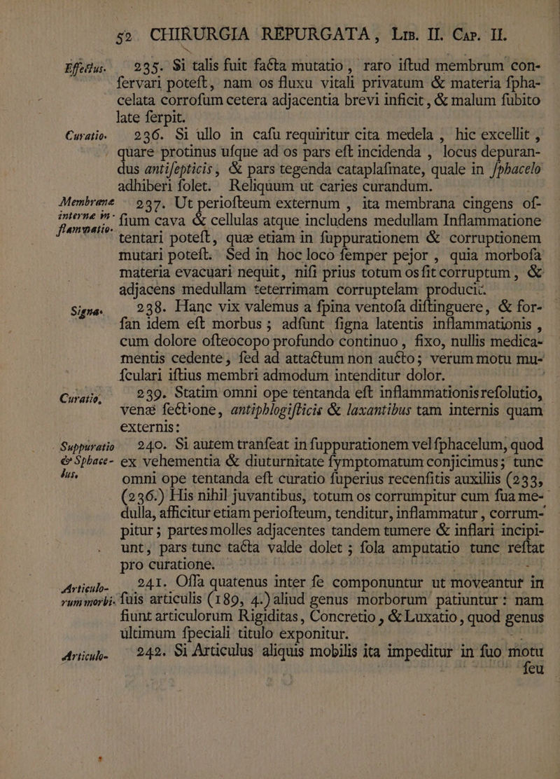 Efedu. . 285. 91 talis fuit facta mutatio, raro iftud membrum con- — fervari poteft, nam os fluxu vitali privatum &amp; materia fpha- celata corrofum cetera adjacentia brevi inficit, &amp; malum fubito late ferpit. Curae. — 236. Si ullo in. cafu requiritur cita. medela , hic excellit , . quare protinus ufque ad os pars eft incidenda , locus depuran- dis antifepticis , &amp; pars tegenda cataplafmate, quale in /pbacelo adhiberi folet. Reliquum ut caries curandum. Membrez? — 937. Ut periofteum externum , ita membrana cingens of- edi ;;,. tium cava &amp; cellulas atque includens medullam Inflammatione - tentari poteft, quz etiam in fuppurationem &amp; corruptionem mutari poteft. Sed in hoc loco femper pejor , quia morbofa materia evacuari nequit, nifi prius totum osfit corruptum , &amp; adjacens medullam teterrimam corruptelam produci. | Signe. . 239. Hanc vix valemus a fpina ventofa diftinguere, &amp; for- | fan idem eft morbus ; adfunt figna latentis inflammationis , cum dolore ofteocopo profundo continuo, fixo, nullis medica- - mentis cedente, fed ad attactum non aucto; verum motu mu- Ículari iftius membri admodum intenditur dolor. | Curatio 239. Statim omni ope tentanda eft inflammationisrefolutio, .. ven&amp; fe&amp;bione, antipblogiflicis &amp; laxantibus tam internis quam externis: b: Suppuratio — 240. Si autem tranfeat infuppurationem velfphacelum, quod e&amp;' 5pbaee- ex vehementia &amp; diuturnitate fymptomatum conjicimus; tunc id omni ope tentanda eft curatio fuperius recenfitis auxiliis (233, (236.) His nihil juvantibus, totum os corrumpitur cum fua me- dulla, afficitur etiam periofteum, tenditur, inflammatur , corrum- pitur; partes molles adjacentes tandem tumere &amp; inflari incipi- unt, pars tunc tacta valde dolet ; fola amputatio tunc reftat pro curatione. ! D/RPUR RM A : Antieuo- 241. Offa quatenus inter fe componuntur ut moveantur in rum morbi. fuis articulis (189, 4.)aliud genus morborum patiuntur: nam fiunt articulorum Rigiditas , Concretio , &amp; Luxatio , quod genus ultimum fpeciali titulo exponitur. | SIM Anu. ^ 242. 9i Arüculus aliquis mobilis ita impeditur in pa EN - feu