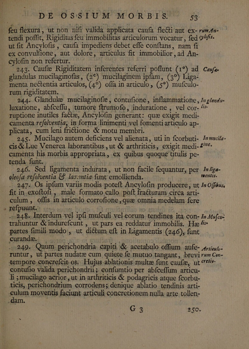 , LI feu flexura, ut non nifi valida applicata caufa fleGti aut. ex- rum.t- tendi poffit, Rigiditas feu immobihitas articulorum vocatur , fed 9^ utfit Ancylofis , caufa 1mpediens debet effe conftans, nam fi ex convultione, aut dolore, articulus fit immobilior , ad An- cylofin non refertur. : | ! | 243. Caufe Rigiditatem inferentes referri poflunt (1?) ad Cas. glandulas mucilaginofas, (2*) mucilagimem ipfam, (39) Liga- menta nectentia articulos, (49) ofía in articulo, (5?) mufculo-- rum rigiditatem. | VOD TAN | 244. Glandule mucilaginofz , contufione, inflammatione , I» g/enda- luxatione, abfceffu, tumore ftrumofo, induratione , vel cor- ruptione inutiles facte, Ancylofin generant: quz exigit medi- camenta refolventia, in forma linimenti vel fomenti articulo ap- plicata, cum leni friétione &amp; motu membri. j 245. Mucilago autem deficiens vel alienata, uti in fcorbuti- Ismwcie: cis &amp; Lue Venerea laborantibus , ut &amp; arthriticis, exigit medi- £^. camenta his morbis appropriata, ex quibus quoque titulis pe- tenda funt. . UT : dn ioub: ri acc 246. Sed lhgamenta indurata, ut non facile fequantur, per /»/ia- oleofa. refoloentia €2. laxantia; funt emollienda..— VRAT. LA 247.. Os ipfum variis modis poteft Ancylofin producere , ut I» Offéus, fit in.exoftlofi, male formato callo. poft fracturam circa arti- pefpuunto: i55 enite. bogp. id muon o id T : 248. Interdum vel ipfi mufculi vel eorum tendines ita con- 1» Mufcu- - trahuntur &amp;indurefcunt , ut pars ea reddatur immobilis. He 7» curande. |... furit... | idbsótt s: 4.249. Quum. perichondria. capiti &amp;- acetabulo offium aufe- 4,447, tempore concrefcit-os; | Hujus ablationis multze funt caufze, ut *'*6/e contufio valida perichondrii ;; eonfumtio per abfceffum articu- li ;mucilago acrior , ut in arthriticis &amp; podagricis atque fcorbu- 103 250.