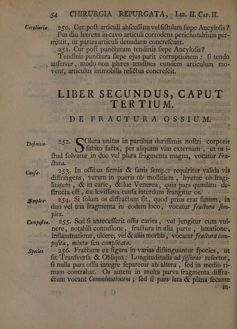 Coler. 2 56. Cur poft articuli abfceffum vel &amp;ftulam fepe Aucylofisi ? mittit, ut partes articuli denudatze concrefcant. . 251. Cur poft puncturam tendinis fepe Ancylofis? , aufertur, modo non plures tendines eundem articulum mo- vent; articulus immobilis RU CABE LIBER SECUNDUS, CAPUT. | TERTIUM. : DE FRACTURA OSSIUM- pifaiti. 232» Oluta unitas in b derit duriffimis HORS «corporis | fubito faCta, per aliquam vim externam, - ut 6s i- ftud folvatur j in duo vel plura fragmenta Biaena, vocatur e Gura. - Caufe- 253. In inet diii &amp; isis! fEunon vé viridi vis diffringens, vérum in pueris ob mollitiem, hyeme ob fragi- ftructa eft, ex leviffimà caufa interdum frangitur 0s. SimWee (254. 81 Tolum os diffraétum fit, quod prius erat fanum; in - .-'' duo vel tria Fragmenta i in éodem loco;  vocátür Jrüthuá: Jim- lex. : SUUM. 255. Sed fi antecefforii offis caries , thvel jungitur cum vul- nere, notabili contufione, fractura in alia parte , luxatione, inflámfftiatione , ulcere, vel &amp; aliis morbis » vocatur fratura à com- pun fa, mixta: feu complicata. — | Spedes | 256. Fracture ex figüra i in varias- diftinguuntur Vyetios; ; i fit Tranfverfa &amp; Obliqua :: Longitudinalis ad fiffuras. refertur, fi nulla pars ofíis integre feparetur ab altera, fed in medio ri- mam contrahat. Os autem in multa parva fragmenta diffra- ojn- ?