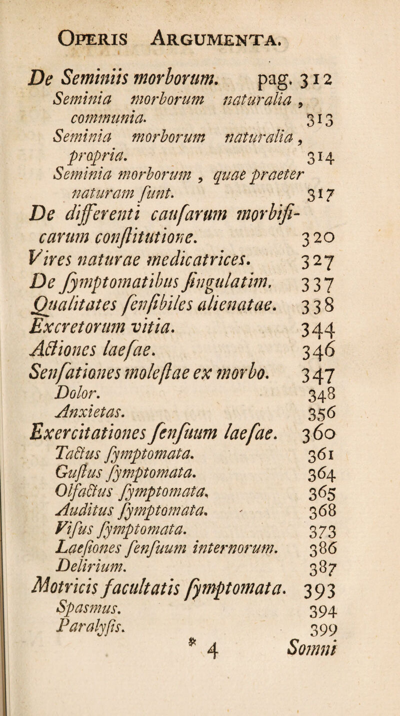 De Seminiis morborum. pag. 312 Seminia morborum naturalia, communia. 313 Seminia morborum naturalia, propria. 314 Seminia morborum , quae praeter naturam funt. 317 De differenti caufarum morbifi- carum conflitutione. 320 Vires naturae medieatrices. 327 De Jymptomatibus fingulatim. 337 Qiialitates fen/ibiles alienatae. 338 Excretorum vitia. 344 Aftioncs laefae. 3 46 Senfatianes moleftae ex morbo. 3 47 Dolor. 348 Anxietas. 356 Exercitationes fenfuum laefae. 3 60 Taftus fymptomata. 361 Guftus fymptomata. 364 OlfaEius fymptomata, 365 Auditus fymptomata. - 368 Vifus fymptomata. 373 Laepones fenfuum internorum. 386 Delirium. 387 Motricis facultatis fymptomata. 393 Spasmus, 394 Paralyfis. 399 Somni