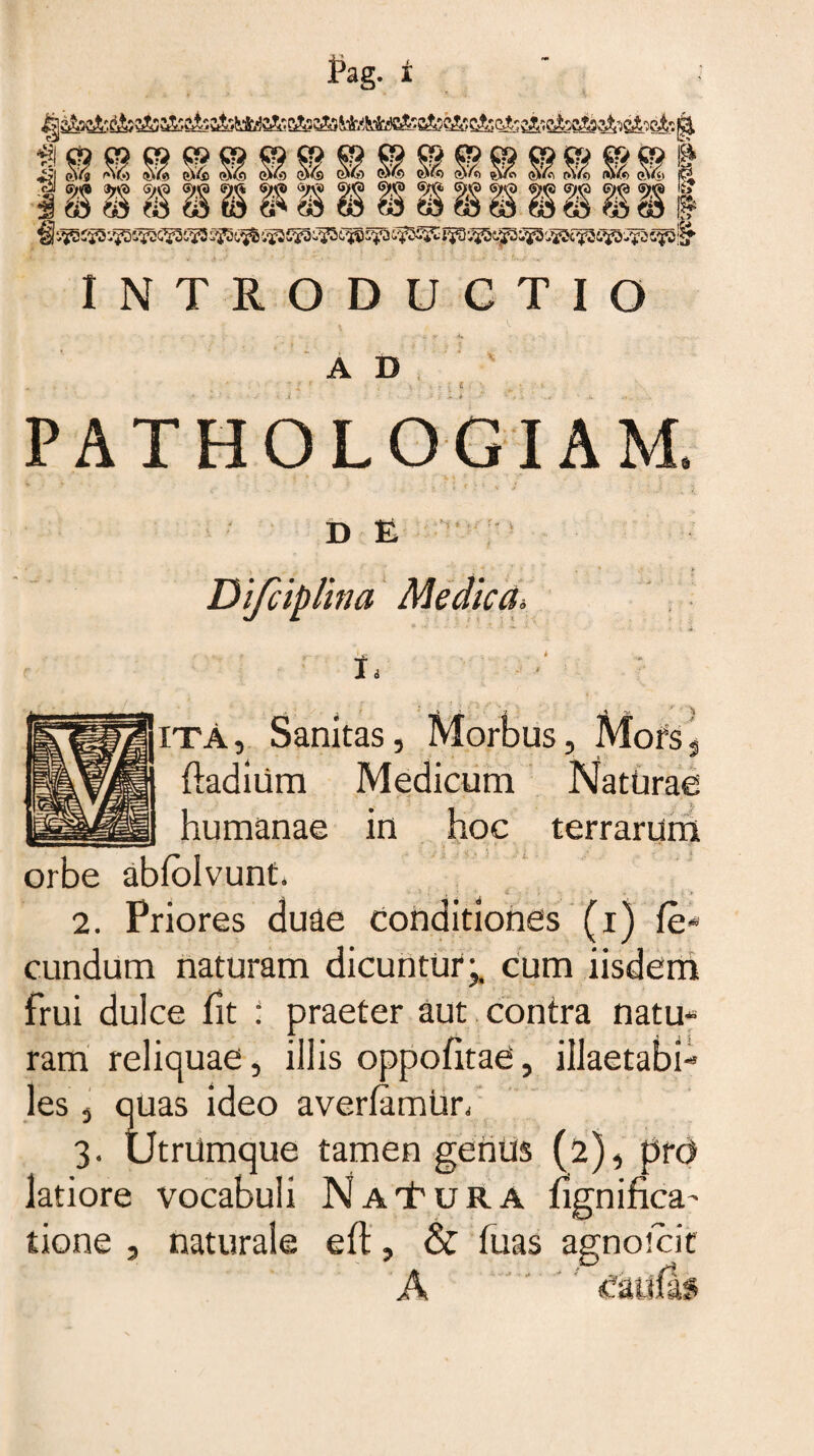 ®mm m I I M 8 S1 §5 $ WSWP | INTRODUCTIO \ A D •: z ?' *.,* PATHOLOGIAM, D E IO/ !? i Difciplina Medica'\ ita, Sanitas, Morbus, Mors^ ftadiUm Medicum NatUrae humanae in hoc terrarum orbe abtolvunt. ■ t .' 2. Priores duae conditiones (i) fe¬ cundum naturam dicuntur;, cum iisdem frui dulce fit : praeter aut contra natu ram reliquae, illis oppotitae, illaetabi les, quas ideo avertamur, 3. UtrUmque tamen genus (2), pr<3 latiore vocabuli NaTura tignifica' tione , naturale ett, & fuas agnotcit A i 1 «u