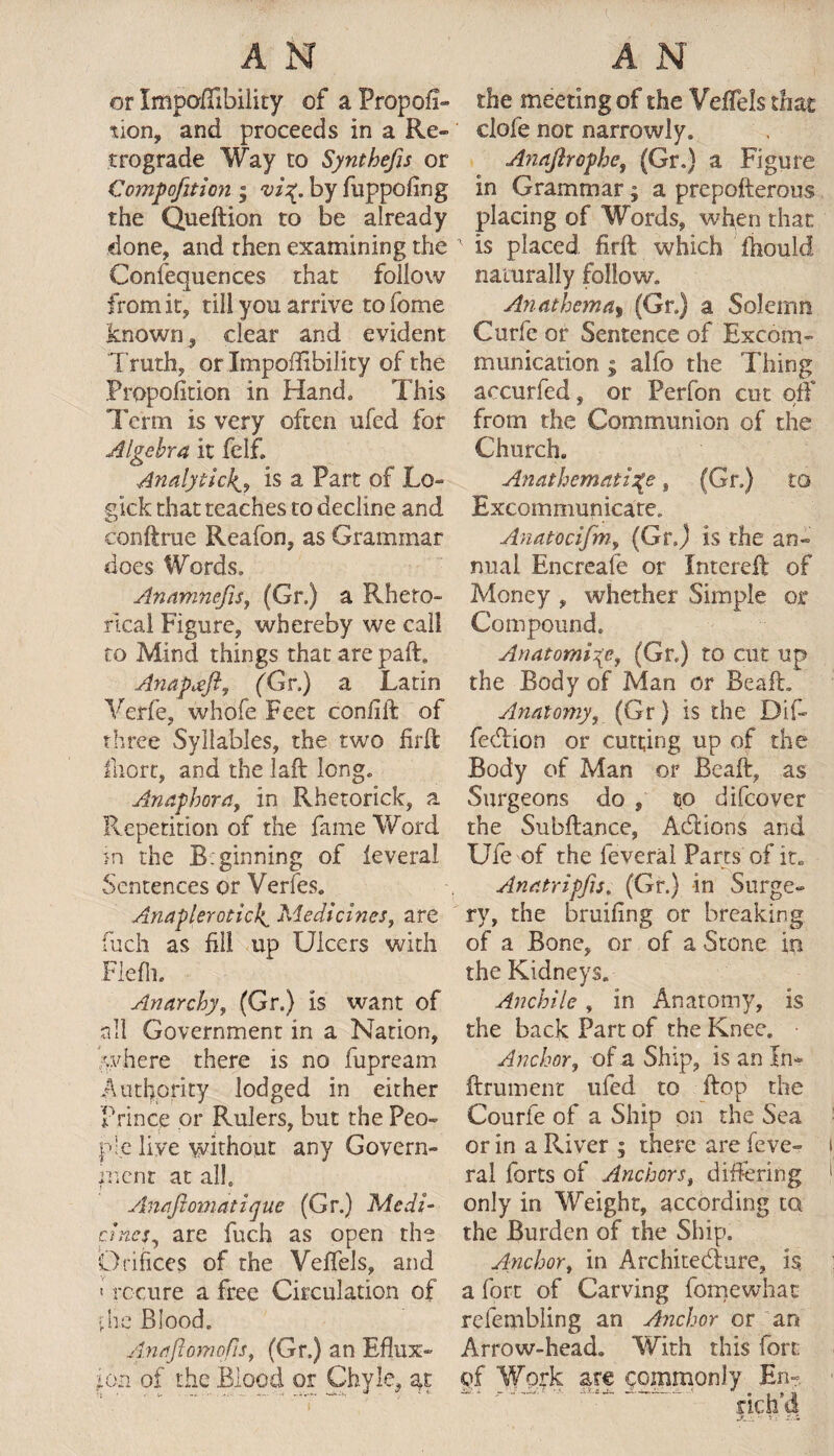 or Impoflibility of a Propor¬ tion, and proceeds in a Re¬ trograde Way to Synthefis or Compofition ; by fuppoflng the Queftion to be already clone, and then examining the Consequences that follow from it, till you arrive tofome known, clear and evident Truth, or Impoflibility of the Propofition in Hand, This Term is very often ufed for Algebra it felf. Analytic4, is a Part of Lo« gick that teaches to decline and conftrue Reafon, as Grammar does Words, Anamhefis, (Gr.) a Rheto¬ rical Figure, whereby we call to Mind things that are paft. Anapteft, (Gr.) a Latin Verfe, whofe Feet confift of three Syllables, the two firft fiiort, and the laft long. Anaphora, in Rhetorick, a Repetition of the fame Word in the Bginning of leveral Sentences or Verfes. Anaplerotici^ Medicines, are fuch as fill up Ulcers with Flefh. Anarchy, (Gr.) Is want of all Government in a Nation, where there is no fupream Authority lodged in either Prince or Rulers, but the Peo¬ ple live without any Govern¬ ment at all, Anaftomatique (Gr.) Medi¬ cines, are fuch as open the Orifices of the Veffels, and « rccure a free Circulation of pne Blood. Anaftomqfis, (Gr.) an Eflux- :on of the Blood or Chyle, the meeting of the Veffels that clofe not narrowly. Anafirophe, (Gr.) a Figure in Grammar; a prepofterous placing of Words, when that 1 is placed firft which fhould naturally follow. Anathema, (Gr.) a Solemn Curfe or Sentence of Excom¬ munication ; alfo the Thing aocurfed, or Perfon cut off from the Communion of the Church. Anathematize, (Gr.) to Excommunicate. Anatocifm, (Gr.) is the an¬ nual Encreafe or Intereft of Money , whether Simple or Compound. Anatomise, (Gr.) to cut up the Body of Man or Beaft. Anatomy, (Gr) is the Di.f~ feeftion or cutting up of the Body of Man or Beaft, as Surgeons do , to difeover the Subftance, Actions and Ufe of the leveral Parts of it. Anatripfu, (Gr.) in Surge¬ ry, the bruifing or breaking of a Bone, or of a Stone in the Kidneys. Ancbile, in Anatomy, is the back Part of the Knee. • Anchor, of a Ship, is an In- ftrument ufed to flop the Courfe of a Ship on the Sea or in a River ; there are feve- ral forts of Anchors, differing only in Weight, according ta the Burden of the Ship. Anchor, in Architecture, is a fort of Carving fomewhat relembling an Anchor or an Arrow-head. With this fort of Work arc commonly En- rich d