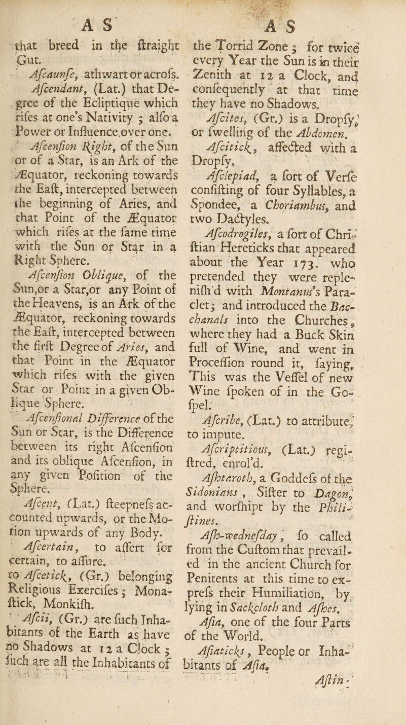 A S' that breed in the ftraight Afiaunfe, athwart or acrofs. Afccndant, (Lat.) that De¬ gree of the Ecliptique which fifes at one’s Nativity ; alfo a Power or Influence,over one, Afcenfion Pfght, of the Sun or of a Star, is an Ark of the Equator, reckoning towards the Eaft, intercepted between me beginning of Aries, and that Point of the iEquator which rifes at the fame time with the Sun or Star in a Right Sphere. Afcenfion Oblique, of the San,or a Star,or any Point of the Heavens, is an Ark of the iEquator, reckoning towards the Eaft, intercepted between the firft Degree of Aries, and that Point in the iEquator which rifes with . the given Star or Point in a given Ob¬ lique Sphere. Afcenjional Difference of the Sun or Star, is the Difference between its right Afcenfion and its oblique Afcenfion, in any given Pofition of the Sphere. Afcent, flat.) fte.epnefs ac¬ counted upwards, or the Mo¬ tion upwards of any Body, Afcertain, to affert for certain, to allure. iQ Afeetic4, (Gr.) belonging Religious Exercifesj Mona- flick, Monkifh. Afcii, (Gr.) are fuch Inha¬ bitants of the Earth have no Shadows at 12 a Clock » M are all the Inhabitants of the Torrid Zone j for twice? every Year the Sun is in their Zenith at 12 a Clock, and confequently at that time they have no Shadows. Afcites, (Gr.) is a DropfyJ or (welling of the Abdomen. ‘ AfciticJt, affeded with a Dropfy. Afclepiad, a fort of Yerfe confifting of four Syllables, a Spondee, a Choriambm$ and two Dadyles. Afcodrogiles, a fort of Chrid ftian Hereticks that appeared about the Year 173. who pretended they were reple- nifii’d with Mont anus’s Para- clet; and introduced the Bac¬ chanals into the Churches 9 where they had a Buck Skin full of Wine, and went in Procelfion round it, faying. This was the Veffel of new Wine fpoken of in the Go- fpei. ; Ajcribe, (Lat.) to attribute, to impute. Af crip tit ions, (Lat.) regi- fired, enrol’d. Afhtaroth, a Goddefs of the Sidonians , Sifter to Dagon and worfhipt by the Phili-■ ftines. Apo-wedncfday, fo called from the Cuftom that prevail¬ ed in the ancient Church for Penitents at this time to ex- prefs their Humiliation, by lying in Sackcloth and Ajhes. Afia, one of the four Parts of the World. Afiatickj, People or Inha¬ bitants o£ Alia* Ajlin -