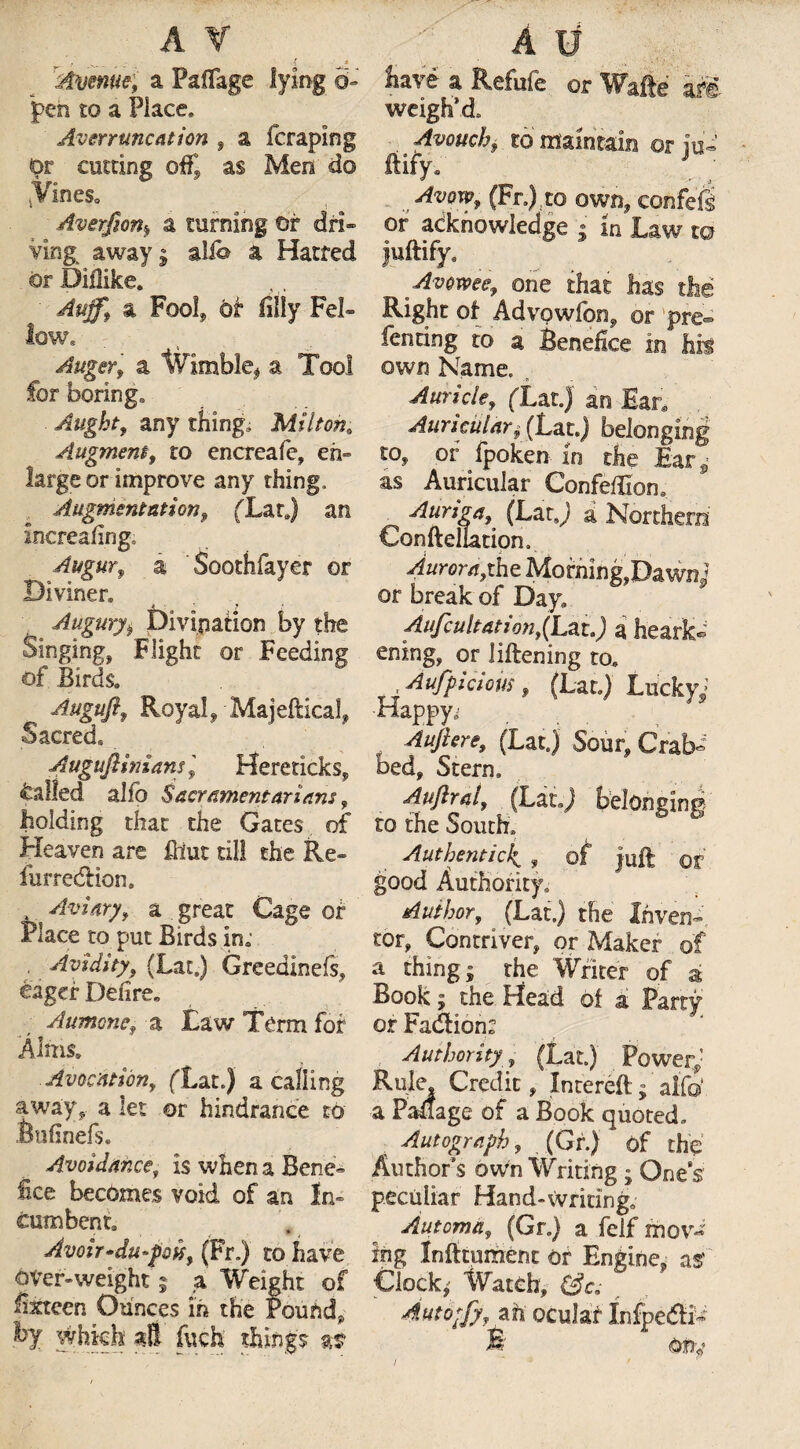 Avenue, a Paflage lying o- pen £o a Place, Averruncation , a fcraping Or cutting oft’ as Men do .Vines* Averjion.> a turning or dri¬ ving; away j alio a Hatred or DiHike. Auffy a Fool* or filly Fel¬ low, Auger, a Wimble* a Tool for boring* Aught, any tiling* Milton. Augment, to encreafe, en¬ large or improve any thing. Augmentation, fLarj an increafing. Augurv a Soothfayer or Diviner, Augury $ Divination by the Singings Flight or Feeding of Birds, Augufif Royal, Majeftical* Sacred Auguflinians'9 Hereticks, called alfo Sacr ament arians , Folding that the Gates of Heaven are fitut til! the Re- furredlion. , Aviary, a great Cage or Place to put Birds in; . Avidity, (Lat.) Greedinefs, eager Define, Aumone, a law Term for Alms, Avocation, (Tat.) a calling away,, a let or hindrance to Bufinefs. Avoidance, is when a Bene¬ fice becomes void of an In¬ cumbent, Avoir•du-poit, (Fr.) to have over-weight j a Weight of fifteen Ounces in the Pound* by vehkk aB fitch things as have a Refufe or Wafe dM weigh’d “ Avouchf to maintain or iu« ftify. ' j Avow, (Fr.)to own* confefS or acknowledge • in'Law m juftify. Avowee, one that has the Right of AdvQwfon, or pre¬ fenring to a Benefice in his own Name, • S Auricle, (Tat.) an Ear, Auricular $ (Lat.) belonging to* of fpoken in the Ear as Auricular Confeffiom Auriga, (LatJ a Northern Confteliation. Aurora,the Morning,Dawnj or break of Day, Aufcultation,(Lzta) a heark¬ ening, or liftening to, Aufpicious, (Lat,) Lucky; Happy; Auftere, (Latj Sour, Crab¬ bed, Stern, Auftral, (LatJ belonging to the South, Authentic4 , of juft or good Authority, Author, (Lat.) the Inven¬ tor, Contriver, or Maker of a thing; the Writer of a Book; the Head of a Party or Fadlion: Authority, (Lat.) Power; Rule, Credit, Intereft; alfo a Paflage of a Book quoted* Autograph, (Gr.) of the Author’s own Writing ; Ones peculiar Hand-writing, Automa, (Gr.) a felf mov¬ ing InfttumCnt or Engine* as' Clock; Watch, ' Autotfy, ah ocular InfpedN /