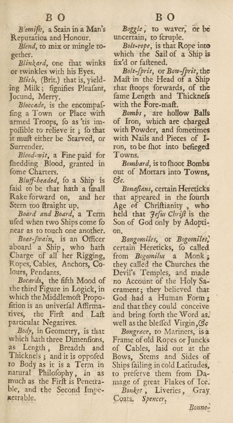 W.emijhf a Stain in a Man s Heputatioa and Honour. Blend, to mix or mingle to¬ gether. Blinkard, one that winks ©r twinkles with his Eyes. Blith, (Brit.) thatis,yield» log Milk; fignifies Pleafant, Jocund, Merry* Bieccade, is the encompaf- ling a Town or Place with armed Troops, fo as ns im- poilxble to relieve it; fothat it muft either be Starved, or Surrender. Blood-wit, a Fine paid for fnedding Blood, granted in fome Charters. Bluff-headed} fo a Ship is faid to be that hath a fmall Rake forward on, and her Stem too ftraight up. Board and Boards a Term ufed when two Ships come fo near as to touch one another. Boat-Jwain, is an Officer aboard a Ship, who hath Charge of all her Rigging, Ropes, Cables, Anchors, Co- lours, Pendants. Bocardo^ the fifth Mood of the third Figure in Logick, in which the Middlemoft Propo¬ rtion is an univerfal Affirma¬ tives, the Firft and Taft particular Negatives. Body, in Geometry, is that which hath three Dimensions, as Length, Breadth and Thicknels; and it is oppofed to Body as it is a Term in natural Philofophy, in as much as the Firft is Penetra¬ ble, and the Second Impe¬ netrable, Boggle l to waver* or be uncertain, to fcruple. Bolt-rope, is that Rope into which the Sail of a Ship is fix*d or fattened, Bolt-fprit, or Bow-fprlt, the Mali in the Head of a Ship that ftoops forwards, of the fame Length and Thkknefs with the Fore-matt. Bombs, are hollow Balls of Iron, which are charged with Powder, and fometimes with Nails and Pieces of I- ron, to be fliot into befieged Towns. Bombard, is to fhoot Bombs out of Mortars into Towns* Bonajians, certain Hereticks that appeared in the fourth Age of Chriftianity , who* held that Jefus Chrifl is the Son of God only by Adopti¬ on. Bongomiles, or Bogomilesl certain Hereticks, fo called from Bogomilm a Monk 5 they called the Churches the Devils Temples, and made no Account of the Holy Sa¬ crament; they believed that God had a Human Form; and that they could conceive and bring forth the Word asj well as the Wetted Virgin f§c Bongrace, to Mariners, is a Frame of old Ropes or Juncks of Cables, laid out at the Bows, Stems and Sides of Ships failing in cold Latitudes, to preferve them from Da¬ mage of great Flakes of Ice* Bonket, Liveries, Gray Coats. Spencer? Bonner