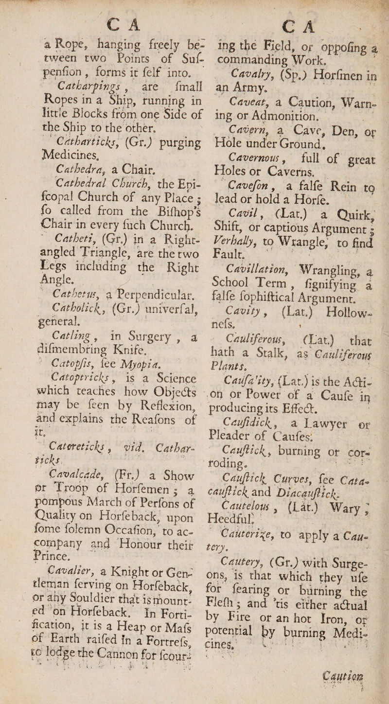 a Rope, hanging freely be* tween two Points of Suf- penfion , forms it felf into. Cat harkings , are fmall Ropes in a Ship, running in little Blocks from one Side of the Ship to the other, Catharticks, (GrJ purging Medicines. Cathedra, a Chair. Cathedral Church, the Eni- fcopal Church of any Place $ fo called from the Bifhops Chair in every fuch Church. Catheti, (Gr.) in a Right- angled Triangle, are the two Tegs including the Right Angle. Cathetus, a Perpendicular. Catholic4, (Gr.) uniVerfaJ, Catling, in Surgery , a difmembring Knife. Catopfis, fee Myopia. Catoptricks, is a Science which teaches how Objeds may be feen by Reflexion, and explains the Reafons of it.' Cater elicits, yid. Cathay- ticks i > ,, Cavalcade, (FrJ a Show or Troop of Horfemen - a pompous March of Perfons of Quality on Horfeback, upon fome folemn Occafion, to ac¬ company and Honour their Prince. Cavalier, a Knight or Gen- tlenaan ferving on Horfeback, or any Souldier that is mount¬ ed on Horfeback. In Forti¬ fication, it is a Heap or Mafs of Earth raifed in a Fortrefs, to lodge the Cannon for fcour- . C . y \ t ‘ j • f ing the Field, or oppohng a commanding Work. Cavalry, (Sp.) Horfmen in an Army. Caveat, a Caution, Warn* ing or Admonition. Cavern, a Cave, Den, op Hole under Ground. Cavernous, full of great Holes or Caverns. Cavefon, a falfe Rein tq lead or hold a Horfe. Cavil, (Tat.) a Quirk, Shift, or captious Argument $ Verbally, to Wrangle, to End Fault. Cavillation, Wrangling, a School Term , fignifying a falfe fophiftical Argument. Cavity, (Lat.) Hollow* nefs. Cauliferous, (Lat.) that hath a Stalk, as Cauliferous Plants. CaUfa’ity, (Lat.) is the Adi* on or Power of a Caufe ip producing its Effed. Caufidick,:, a Lawyer or Pleader of Caufesl Cauftidburning or cor« rodingo i ; ; ; o Caufticli Curves, fee Cat a- cauJUckL and Diacaufiicf. Cautelous, (Lat.) Wary T Heedful! Cauterize, to apply a tery. Cautery, (GrJ with Surge¬ ons, is that which they ufe for fearing or biirning the Flefli; and Stis either adual by Fire or an hot Iron, or potential by burning Medi¬ cines. Caution