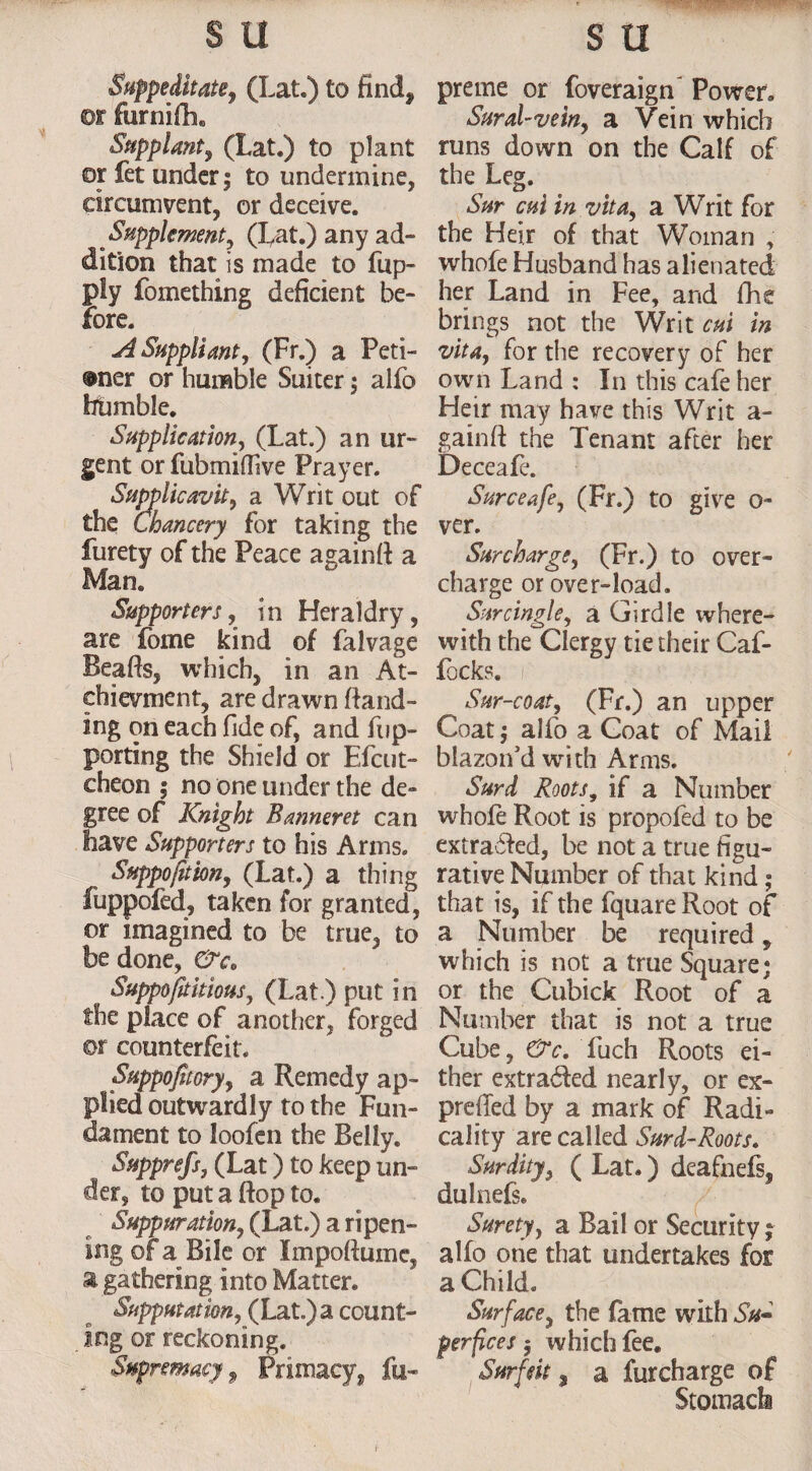 Suppeditate. (Lat.) to find, or furnifli. Supplant, (Lat.) to plant or fet under; to undermine, circumvent, or deceive. Supplement, (Lat.) any ad- dition that is made to flip- ply fomething deficient be¬ fore. A Suppliant, (Fr.) a Peti- ®ner or humble Suiter; alfo frbmble. Supplication, (Lat.) an ur¬ gent or fubmidive Prayer. Supplicavit, a Writ out of the Chancery for taking the furety of the Peace againft a Man. Supporters, in Heraldry, are Lome kind of falvage Beads, which, in an At- chievment, are drawn [land¬ ing on each fide of, and flip- porting the Shield or Efcut- cheon ; no one under the de¬ gree of Knight Banneret can have Supporters to his Arms. Suppofition, (Lat.) a thing fuppofed, taken for granted, or imagined to be true, to be done, &c„ Suppositious, (Lat.) put in the place of another, forged ©r counterfeit. Suppofiory, a Remedy ap¬ plied outwardly to the Fun¬ dament to loofen the Belly. Suppress, (Lat) to keep un¬ der, to put a flop to. Suppuration, (Lat.) a ripen¬ ing or a Bile or Impoftume, a gathering into Matter. Supputation, (Lat.) a count¬ ing or reckoning. Supremacy $ Primacy, fu- preme or foveraign Power. Sural-vein, a Vein which runs down on the Calf of the Leg. Sur cui in vita, a Writ for the Heir of that Woman , whofe Husband has alienated her Land in Fee, and fhe brings not the Writ cut in vita, for the recovery of her own Land : In this cafe her Heir may have this Writ a- gainft the Tenant after her Deceafe. Surceafe, (Fr.) to give o- ver. Surcharge, (Fr.) to over¬ charge or over-load. Surcingle, a Girdle where¬ with the Clergy tie their Caf- focks. 0 Sur-coat, (Fr.) an upper Coat; alfo a Coat of Mail blazon’d with Arms. Surd Roots, if a Number whofe Root is propofed to be extracted, be not a true figu¬ rative Number of that kind; that is, if the fquareRoot of a Number be required, which is not a true Square; or the Cubick Root of a Number that is not a true Cube, &c. fuch Roots ei¬ ther extracted nearly, or ex- prefTed by a mark of Radi¬ cally are called Surd-Roots. Surdity, ( Lat.) deafnefs, dulnefs. Surety, a Bail or Security; alfo one that undertakes for a Child. Surface, the fame with Su«* perfices $ which fee. Surfeit, a furcharge of Stomach