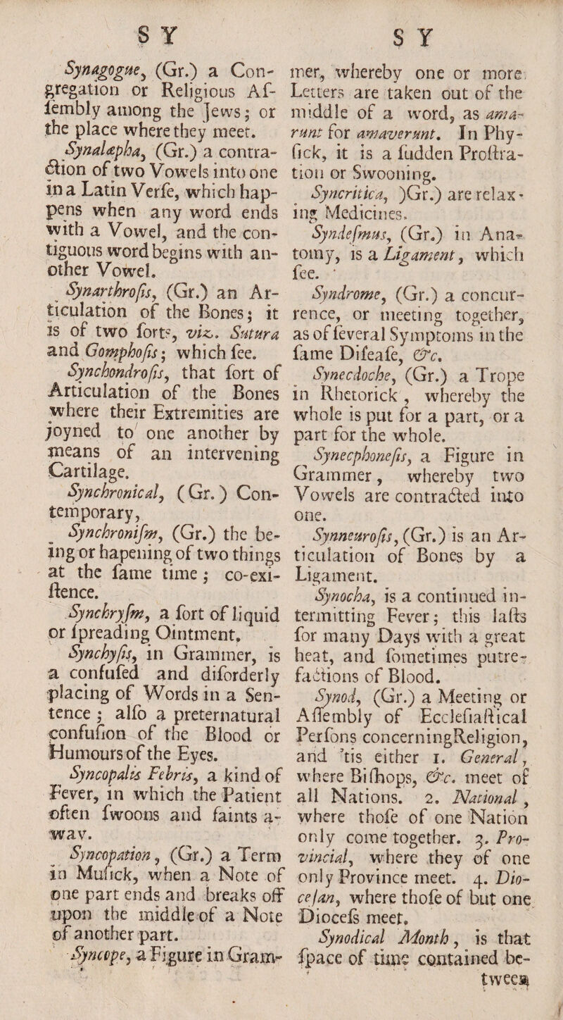 Synagogue, (Gr.) a Con¬ gregation or Religious Af- lembly among the jews; or the place where they meet. SynaUpha, (Gr.) a contra- «£lion of two Vowels into one in a Latin Verfe, which hap- pens when any word ends with a Vowel, and the con¬ tiguous word begins with an¬ other Vowel. Synarthrofis, (Gr.) an Ar¬ ticulation of the Bones; it is of two fort?, viz,. Saturn and Gomphofis; which fee. Synchondrofis, that fort of Articulation of the Bones where their Extremities are joyned to one another by means of an intervening Cartilage. Synchronical, ( Gr.) Con¬ temporary, Synchronifm, (Gr.) the be¬ ing or hapening of two things at the fame time; co-exi- Rence. Synchryfm, a fort of liquid or ipreading Ointment, Synchyfts, in Grammer, is a confufed and diforderly placing of Words in a Sen¬ tence ; alfo a preternatural confufion of the Blood or Humours of the Eyes. Syncopalis Fehris, a kind of Fever, in which the Patient often fwoons and faints a- wav. Syncopation, (Gr.) a Term io Mufick, when a Note of ©ne part ends and breaks off upon the middle of a Note of another part. mer, whereby one or more Letters are taken out of the middle of a word, as ama- runt for am aver mt. In Phy- (ick, it is a ludden ProRra- tion or Swooning. Syncritica, )Gr.) are relax¬ ing Medicines. Syndefmus, (Gr.) in Ana^ totny, is a Ligament, which fee. • Syndrome, (Gr.) a concur¬ rence, or meeting together, as of leveral Symptoms in the fame Difeafe, &c. Synecdoche, (Gr.) a Trope in Rhetorick , whereby the whole is put for a part, or a part for the w'hole. Synecphonefis, a Figure in Grammer, whereby two Vowels are contracted into one. _ Synneurofis, (Gr.) is an Ar¬ ticulation of Bones by a Ligament. Synocha, is a continued in¬ termitting Fever; this laRs for many DayS with a great heat, and fometimes putre¬ factions of Blood. Synod, (Gr.) a Meeting or AfTembly of Ecclefialtical Perfons concerningReJigion, and 5tis either I. General, where Bifhops, &c. meet of all Nations. 2. National , where thofe of one Nation only come together. 3. Pro¬ vincial , where they of one only Province meet. 4. Dio- ce/an, where thofe of but one Diocels meet. Synodical Adonth, is that fpace of time contained be¬ tween