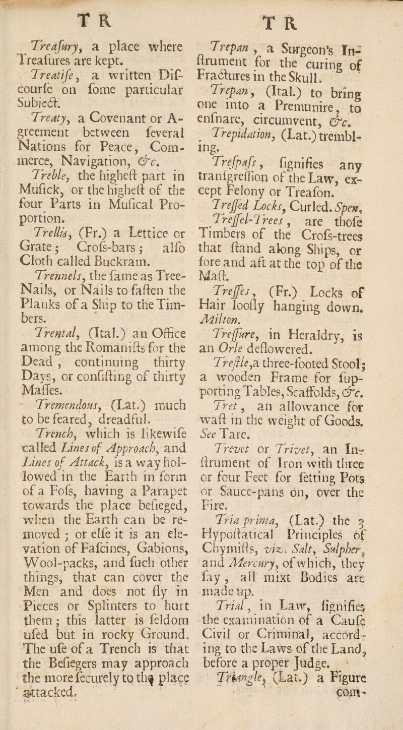 Treafury, a place where Ireafures are kept. 7 reatife, a written Dif- courfe on fome particular Subjedi. Treaty, a Covenant or A- greement between feveral Nations for Peace, Com¬ merce, Navigation, &c. Treble, the higheft part in Mufick, or the higheft of the four Parts in Mufical Pro¬ portion. Trellis, (Fr.) a Lettice or Grate • Crofs-bars; alfo Cloth called Buckram. Trennels, the fame as Tree- Nails, or Nails to fatten the Planks of a Ship to the Tim¬ bers. Tfental, (Ital.) an Office among the Romanifts for the Dead , continuing thirty Days, or confifting of thirty MafTes. Tremendous, (Lat,) much to be feared^ dreadful. Trench, which is likewife called Lines of Approach, and Lines of Attack, is a way hol¬ lowed in the Earth in form of a Fobs, having a Parapet towards the place befieged, when the Earth can be re¬ moved ; or elfe it is an ele¬ vation ofFafcines, Gabions, Wool-packs, and fuch other things, that can cover the Men and does not fly in Pieces or Splinters to hurt them; this latter is feldom ufed but in rocky Ground. The ufe of a Trench is that the Beftegers may approach the more fecurely to thf place ' attacked. Trepan , a Surgeon’s In- lirument for the curing of Fra&ures in the Skull. Trepan, (Ital.) to bring one into a Premunire, to eninare, circumvent, &c. . Trepidation, (Lat.) trembl- ing. Trefpafs, fignifies any tranfgreflion of the Law, ex¬ cept Felony or Treafon. Trejfed Locks, Curled. Spen^ Trejfel-Trees, are thofe Timbers of the Crofs-trees that ftand along Ships, or fore and aft at the top of the Maft. Treffes, (Fr.) Locks of Hair loofly hanging down, Milton. Treffure, in Heraldry, is an Orle deflowered. Trefile,a three-footed Stool; a wooden Frame for flip- porting Tables, Scaffolds, &c. Tret, an allowance for waft in the weight of Goods. See Tare. Trevct or Trivet, an In- fir u men t of Iron with three or four Feet for betting Pots or Sauce-pans on, over the Fire. Tria prim a, (Lat.) the 3 Hypoftatical Principles of Chy mitts, viz,. Salt, Splpher# and Mercury, of which, they fay , all mixt Bodies are made up. Trial, in Law, fignifie$ the examination of a Caufe Civil or Criminal, accord¬ ing to the Laws of the Land, before a proper Judge. 1 Triangle,. (Lat.) a Figure com-