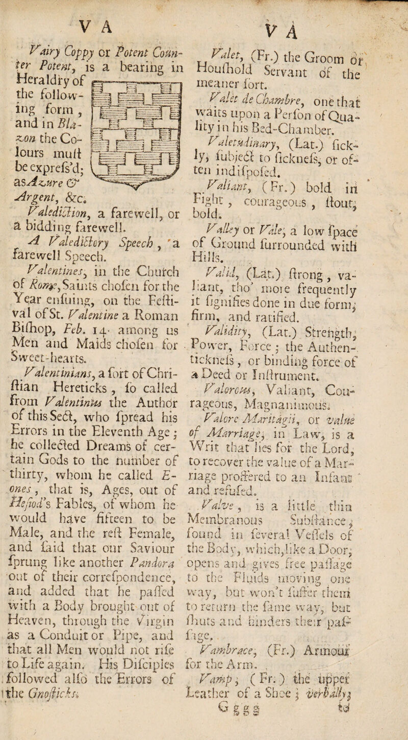 Vairy Coppy or Potent Coun¬ ter Potent, is a bearing in Heraldry of «- the follow- §•• --a ing form , and in BU- z>ton the Co¬ lours mull be exprefs’d; as Az,ure C? Urgent, &c. Valediction, a farewell, or a bidding farewell. ^ fZalediffery Speech , ' a farewell Speech. Valentines, in the Church of Rotyty Saints chofen for the Year enfuing, on the Fefti- val of St. Vdentine a Roman Bifhop, Feb. 14. among us Men and Maids chofen for Sweet-hearts. _ Vdentmians, a fort of Chri- Bian Hereticks, lb called from ValentinUs the Author of this Sed, who fpread his Errors in the Eleventh Age • he collected Dreams of cer¬ tain Gods to the number of thirty, whom he called E~ ones, that is, Ages, out of Hejkd*s Fables, of whom he would have fifteen to be Male, and the reft Female, and laid that our Saviour fprung like another Pandora out of their correspondence, and added that he paffed with a Body brought put of Heaven, through the Virgin as a Conduit or Pipe, and that all Men would not rife to Life again. His Difciples followed alfo the Errors of lithe GnojHchi V A Valet, (Fr.) the Groom or Houfhold Servant of the meaner fort. Valct de Chamhre, one that waits upon a Perfon of Qua¬ lity in his Bed-Chamber. Valetudinary, (Lat.) fck- hh iubjebl to ficknefs, or off ten indifpofed. Valiant, (Fr.) bold in fight , courageous , Bonn bold. * Valley or Vale, a low (pace of Ground furrounded with Hills. . Vdid, (Lat.) ftrong, va~ Lane, thoJ more frequently it fjgnifies done in due form* firm, and ratified. ^ Validity, (Lat.) Strength,; • Power, Force • the Authen-. ticknds , or binding force of a Deed or Inftrument. Valorotts, Valiant, Cou¬ rageous, Magnanimous Valore Aiaritagii, or value of Marriage, in Law,, is a Writ that lies for the Lord, to recover the value of a Mar¬ riage proffered to an Infant ' and refuted. Valve, is a little thin Membranous Subfiance * found in fever a! VdTels of the Body, which,like a Door, opens and gives free pillage to the Fluids moving one way, but won’t 1 offer them to return the lame way, but ftiuts and hinders their paP fige.. Vambrace, (Fr.) Armour for the Arm. Vamp, ( Fr. ) the upper Leather of a Shoe \ verb ally $ G g g § &