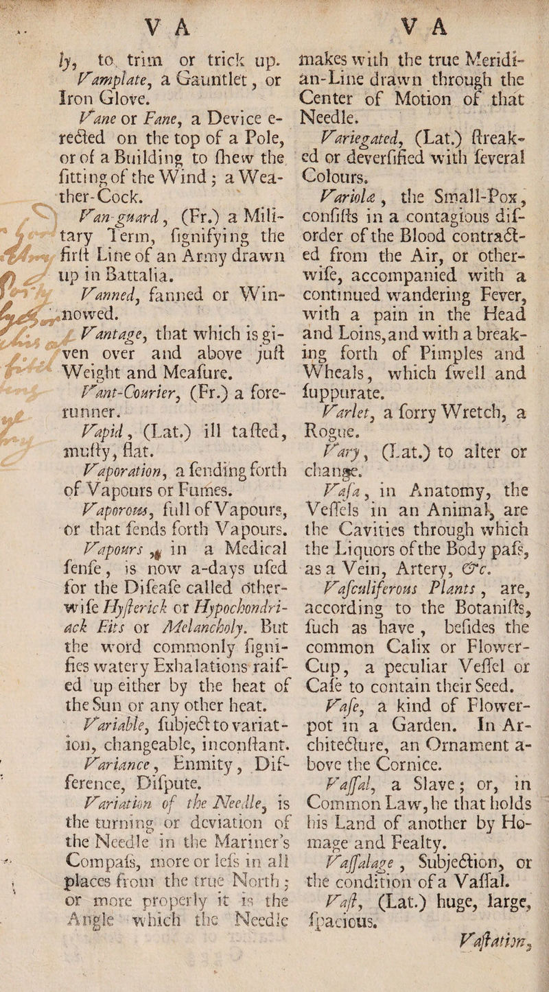 ly, to trim or trick up. Vamplate, a Gauntlet, or Iron Glo\re. Viiwe or Fane, a Device e- reeled on the top of a Pole, or of a Building to fhew the fittingof the Wind * a Wea¬ ther* Cock . LLan guard, (Fr.) a Mili¬ tary Term, fignifying the firft Line of an Army drawn up in Battalia. Vanned, fanned or Win- ' no wed. Vant age, that which is gi¬ ven over and above juft Weight and Meafure. fCtnt-Courier, (Fr.) a fore¬ runner. Vapid, (Lat.) ill tailed, anufty, flat. Vaporation, a fending forth of Vapours or Fumes. Vaporom, full of Vapours, or that fends forth Vapours. Vapours ,0 in a Medical fenfe, is now a-days ufed for the Difeafe called other- wife Hyjhrich or Hypochondri¬ ach Fits or Melancholy. But the word commonly fjgni- fies watery Exhalations raifl¬ ed up either by the heat of the Sun or any other heat. Variable, fub/e<5lto variat¬ ion, changeable, inconftant. Variancc, Enmity, Dif¬ ference, Difpute. Variation of the Needle, is the turning or deviation of the Needle in the Mariner’s Compais, more or Ids in all places from the true North • makes with the true MeridE an-Line drawn through the Center of Motion of that Needle. Variegated, (Lat.) Break- ed or deverflfied with feveral Colours. Variola, the Small-Pox, conflfts in a contagious dis¬ order of the Blood contract- ed from the Air, or other- wife, accompanied with a continued wandering Fever, with a pain in the Head and Loins,and with a break¬ ing forth of Pimples and Wheals, wdiich fwell and fuppurate. Varlet, a forry Wretch, a Rogue. Vary, (Lat.) to alter or change. Vaja, in Anatomy, the Veflels in an Animal, are the Cavities through which the Liquors of the Body paP, as a Vein, Artery, &c. Vajculiferons Plants, are, according to the Botanifts, fuch as have , befides the common Calix or Flower- Cup, a peculiar VefTel or Cafe to contain their Seed. Vafe, a kind of Flower¬ pot in a Garden. In Ar¬ chitecture, an Ornament a- bove the Cornice. Vaffal, a Slave; or, in Common Law, he that holds iiis Land of another by Ho¬ mage and Fealty. Vaffal age , Subjection, or the condition of a VaflaL or more properly it is the Vaji, (Lat.) huge, large, Angle wdiich the Needle fpacious. Vacation*