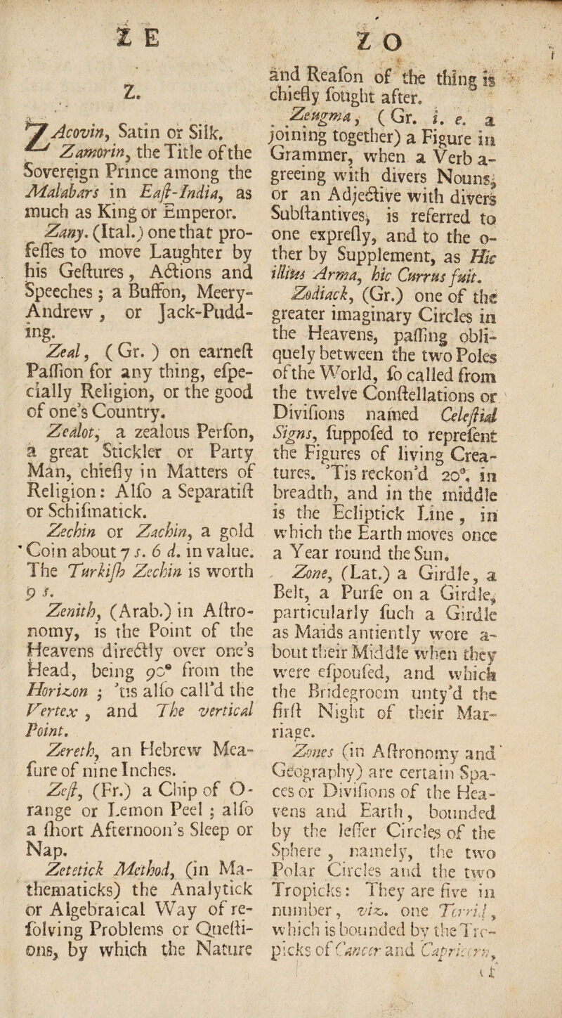 z. Acovin, Satin or Silk. Z amor in, the Title of the Sovereign Prince among the Malabar's in E a ft-India, as much as King or Emperor. Zany. (Ital.J one that pro- felTes to move Laughter by his Geftures, Adtions and Speeches; a Buffon, Meery- Andrew, or Jack-Pudd- Zeal, ( Gr. ) on earneft Paifion for any thing, efpe- cially Religion, or the good of ones Country. Zealot, a zealous Perfon, a great Stickler or Party Man, chiefly in Matters of Religion: Alfo a Separatift or Schifmatick. Zechin or Zachin, a gold ’ Coin about 7 s. 6 d. in value. The TurHfh Zechin is worth Zenith, (Arab.) in Aftro- nomy, is the Point of the Heavens diredtly over ones Head, being 90° from the Horizon • 'tis alio cal Pd the Vertex , and The vertical Point. Zereth, an Hebrew Mca- fure of nine Inches. Zeft, (Fr.) a Chip of O- range or Lemon Peel ; alfo a fliort Afternoon's Sleep or Nap. Zetetick Method, (in Ma- thematicks) the Analytick or Algebraical Way of re- folving Problems or Quefti- ons, by which the Nature and Reafon of the thing Is chiefly fought after. Zeugma, (Gr. i. e. a joining together) a Figure in Grammer, when a Verb a- greeing with divers Nouns* or an Adjective with divers Subftantives* is referred to one exprefly, and to the o- ther by Supplement, as Hie ilhtti Arm a, hie Cnrrus fmt. Zodiack, (Gr.) one of the greater imaginary Circles in the Heavens, palling obli¬ quely between the two Poles of the World, fo called from the twelve Conftellations or Divifions named Cekflid Signs,, fuppofed to reprefent the Figures of living Crea¬ tures. Tis reckon'd 20°, in breadth, and in the middle is the Ecliptick Line , in which the Earth moves once a Year round the Sun. Zone, (Lat.) a Girdle, a Belt, a Purfe on a Girdle, particularly fuch a Girdle as Maids antiently wore a- bout their Middle when they were efpoufed, and which the Bridegroom unty'd the fir ft Night of their Mar¬ riage. ^ Zones (in Aftronomy and Geography) are certain Spa¬ ces or Divifions of the Hea¬ vens and Earth, bounded by the lefier Circles of the Sphere , namely, the two Polar Circles and the two Tropicks: They are five in number, viz,, one Torrid, which is bounded by theTrc- picks of Cancer, and 'Capricorn,