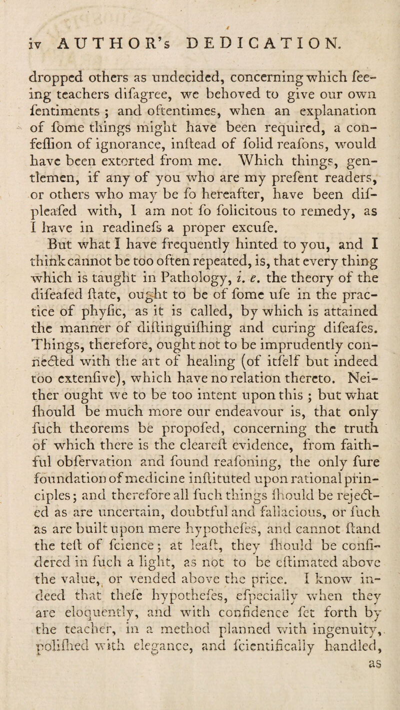 dropped others as undecided, concerning which fee¬ ing teachers difagree, we behoved to give our own fentiments ; and oftentimes, when an explanation of fome things might have been required, a con- feffion of ignorance, inftead of folid reafons, would have been extorted from me. Which things, gen¬ tlemen, if any of you who are my prefent readers, or others who may be fo hereafter, have been dif- pleafed with, 1 am not fo folicitous to remedy, as I have in readinefs a proper excufe. But what I have frequently hinted to you, and I think cannot be too often repeated, is, that every thing which is taught in Pathology, i. e. the theory of the clifeafed Bate, ought to be of fome ufe in the prac¬ tice of phyfic, as it is called, by which is attained the manner of didinguifhing and curing difeafes. Things, therefore, ought not to be imprudently con¬ nected with the art of healing (of itfelf but indeed too extenfive), which have no relation thereto. Nei¬ ther ought we to be too intent upon this ; but wdrat fhould be much more our endeavour is, that only fuch theorems be propofed, concerning the truth of which there is the cleared evidence, from faith¬ ful obfervation and found reafoning, the only fure foundation of medicine indituted upon rational prin¬ ciples ; and therefore all fuch things fhould be reject¬ ed as are uncertain, doubtful and fallacious, or fuch as are built upon mere hypothefes, and cannot ftand the teft of fcience; at lead, they diould be confi- dered in fuch a light, as not to be edimated above the value, or vended above the nrice. I know in- deed that thefe hypothefes, efpecially when they are eloquently, and with confidence fet forth by the teacher, in a method planned with ingenuity, poliflied with elegance, and fcientificaily handled, as