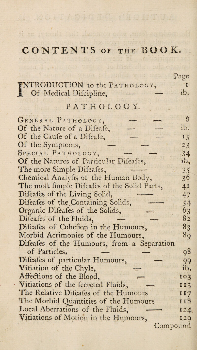 CONTENTS of the BOOK. Page INTRODUCTION to the Pathology, i Of Medical Difcipline, — — ib, PATHOLOG Y. General Pathology, — »— Of the Nature of a Difeafe, — — Of the Caufe of a Difeafe, -— •— Of the Symptoms, — — Special Pathology, —- — Of the Natures of Particular Difeafes, The more Simple Difeafes, -- Chemical Analyfis of the Human Body, The moft Ample Difeafes of the Solid Parts, Difeafes of the Living Solid, - Difeafes of the Containing Solids, - Organic Difeafes of the Solids* — Difeafes of the Fluids, — — Difeafes of Cohefiqn in the Humours, Morbid Acrimonies of the Humours, Difeafes of the Humours, from a Separation of Particles, — — Difeafes of particular Humours, —- Vitiation of the Chyle, — AffeHions of the Blood, ?— * Vitiations of the fecreted Fluids, —■ The Relative Difeafes of the Humours The Morbid Quantities of the Humours Local Aberrations of the Fluids, — Vitiations of Motion in the Humours, S 15 2 3 34 ib, 35 o A D J 4i 47 54 63 82 83 89 99 ib. 103 113 117 1 iS 124. S'/ I2p Compound