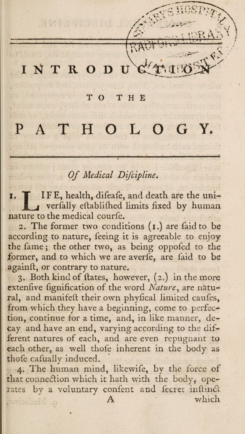 TO THE PATHOLOGY. Of Medical Difcipline. / 1 I* T IF E, health, difeafe, and death are the uni- £ a verfally eftabiifhed limits fixed by human nature to the medical courfe* 2. The former two conditions (i.) are faidto be according to nature* feeing it is agreeable to enjoy the fame $ the other two, as being oppofed to the former, and to which we are averfe, are faid to be againft, or contrary to nature. 3. Both kind of ftates, however, (2.) in the more extenfive fignification of the word Nature, are nktu- ral, and manifeft their own phyfical limited caufes, from which they have a beginning, come to perfec¬ tion, continue for a time, and, in like manner, de¬ cay and have an end, varying according to the dif¬ ferent natures of each, and are even repugnant to each other, as well thofe inherent in the body as thofe cafually induced. 4. The human mind, likewife, by the force of that connedlion which it hath with the body, ope¬ rates by a voluntary confent and fecret inftmdl A * which
