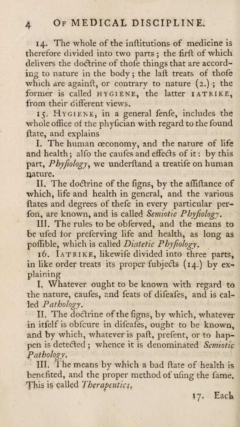 14» The whole of the inflitutions of medicine is therefore divided into two parts ; the firft of which delivers the dodlrine of thofe things that are accord¬ ing to nature in the body; the laid treats of thofe which are againft, or contrary to nature (2.) ; the former is called hygiene, the latter iatrike, from their different views. 15. Hygiene, in a general fenfe, includes the whole office of the phyfician with regard to the found flate, and explains I. The human oeconomy, and the nature of life and health; alfo the caufes and effedls of it: by this part, Phyfiology, we underhand a treatife on human nature. II. The dodlrine of the figns, by the affiftance of which, life and health in general, and the various flates and degrees of thefe in every particular per^ fon, are known, and is called Semiotic Phyfiology. III. The rules to be obferved, and the means to be ufed for preferring life and health, as long as poffible, which is called Diatetic Phyfiology. 16. Iatrike, likewife divided into three parts, in like order treats its proper fubjecls (14*) by ex-» plaining I. Whatever ought to be known with regard to the nature, caufes, and feats of difeafes, and is cal¬ led Pathology. II. The dodlrine of the figns, by which, whatever in itfelf is obfcure in difeafes, ought to be known, and by which, whatever is pafl, prefent, or to hap¬ pen is detected ; whence it is denominated Semiotic Pathology. III. The means by which a bad flate of health is benefited, and the proper method of ufing the fame. This is called Therapeutics. 17, Each