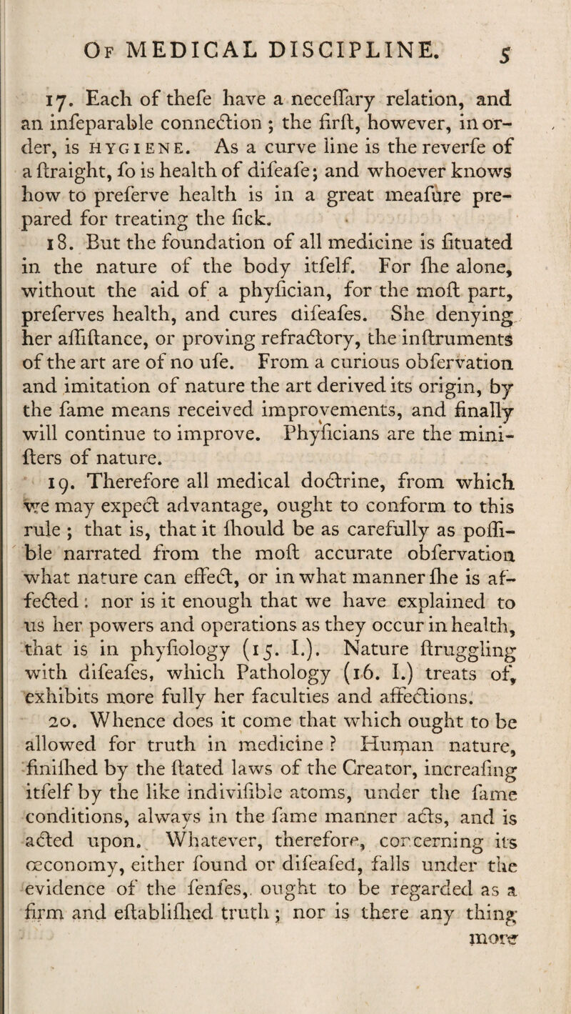 17. Each of thefe have a neceffary relation, and an infeparable connexion ; the firft, however, in or¬ der, is hygiene. As a curve line is the reverfe of a ftraight, fo is health of difeafe; and whoever knows how to preferve health is in a great meafure pre¬ pared for treating the lick. 18. But the foundation of all medicine is fituated in the nature of the body itfelf. For fhe alone, without the aid of a phyfician, for the moft part, preferves health, and cures difeafes. She denying, her affiftance, or proving refradtory, the inftrumentS of the art are of no ufe. From a curious obfervation and imitation of nature the art derived its origin, by the fame means received improvements, and finally will continue to improve. Phyficians are the mini- fters of nature. 19. Therefore all medical dodtrine, from which we may expect advantage, ought to conform to this rule ; that is, that it fhould be as carefully as pofli- ble narrated from the moft accurate obfervation what nature can effect, or in what manner fhe is af- fedted: nor is it enough that we have explained to us her powers and operations as they occur in health, that is in phyfiology (15. I.). Nature ftruggling with difeafes, which Pathology (16. I.) treats of, exhibits more fully her faculties and affections. 20. Whence does it come that which ought to be allowed for truth in medicine ? Huipan nature, finiihed by the ftatecl laws of the Creator, increafing itfelf by the like indivifible atoms, under the fame conditions, always in the fiune manner adts, and is adted upon. Whatever, therefore, cor cerning its oeconomy, either found or difeafed, falls under the evidence of the fenfes,. ought to be regarded as a firm and eftablifhed truth; nor is there any thing more