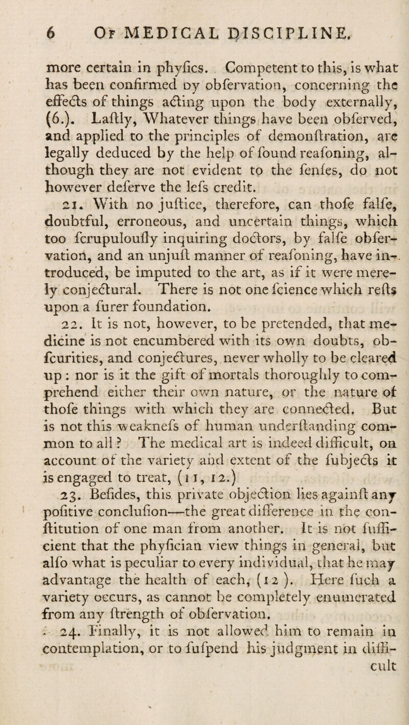 more certain in phyfics. Competent to this, is what has been confirmed oy obfervation, concerning the effects of things adling upon the body externally, (6.). Laflly, Whatever things have been obferved, and applied to the principles of demonftration, are legally deduced by the help of found reafoning, al¬ though they are not evident to the fenfes, do not however deferve the lefs credit. 21. With no juftice, therefore, can thofe falfe, doubtful, erroneous, and uncertain things, which too fcrupuloufly inquiring doctors, by falfe obfer¬ vation, and an unjuft manner of reafoning, have in-, tfeduced, be imputed to the art, as if it were mere¬ ly conjectural. There is not one fcience which refU upon a furer foundation. 22. It is not, however, to be pretended, that me¬ dicine is not encumbered with its own doubts, ob- feurities, and conjectures, never wholly to be cleared up : nor is it the gift of mortals thoroughly to com¬ prehend either their own nature, or the nature of thofe things with which they are connected. But is not this weaknefs of human under {landing com¬ mon to all ? The medical art is indeed difficult, on account of the variety aird extent of the fubjecls it is engaged to treat, (i I, 12.) 23. Befides, this private objection lies again ft any pofitive conclufion—the great diff erence in the con¬ fli tution of one man from another. It is not faffi¬ cient that the phyfician view things in general, but alfo what is peculiar to every individual, that he may advantage the health of each, (12 ). Here fuch a variety occurs, as cannot be completely enumerated from any ftrength of obfervation. . 24. Finally, it is not allowed him to remain in contemplation, or to fufpend his judgment in diffi¬ cult