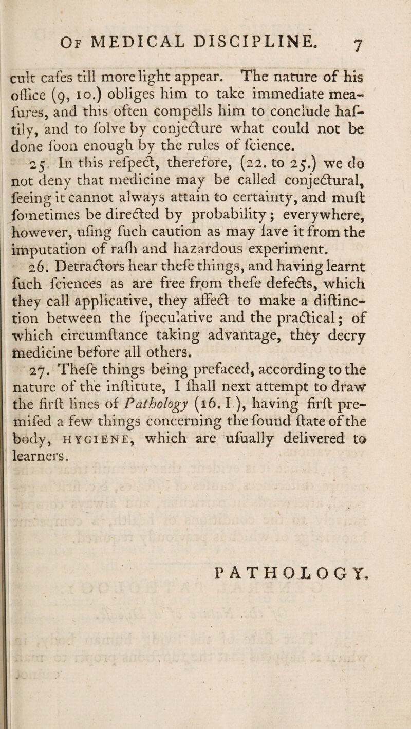 cult cafes till more light appear. The nature of his office (9, 10.) obliges him to take immediate mea- fures, and this often compeils him to conclude haf- tily, and to folve by conjecture what could not be done foon enough by the rules of fcience. 25 In this refpeCt, therefore, (22. to 25.) we do not deny that medicine may be called conjectural, feeing it cannot always attain to certainty, and muft fometimes be directed by probability; everywhere, however, ufing fuch caution as may lave it from the imputation of raffi and hazardous experiment. 26. DetraCtors hear thefe things, and having learnt fuch fcienees as are free from thefe defeCts, which they call applicative, they affeCt to make a diftinc- tion between the fpeculative and the practical; of which circumftance taking advantage, they decry medicine before all others. 27. Thefe things being prefaced, according to the nature of the inftitute, I lhall next attempt to draw the fir ft lines of Pathology (16. I ), having firft pre- mifed a few things concerning the found ftateofthe body, hygiene, which are ufually delivered to learners. PATHOLOGY,