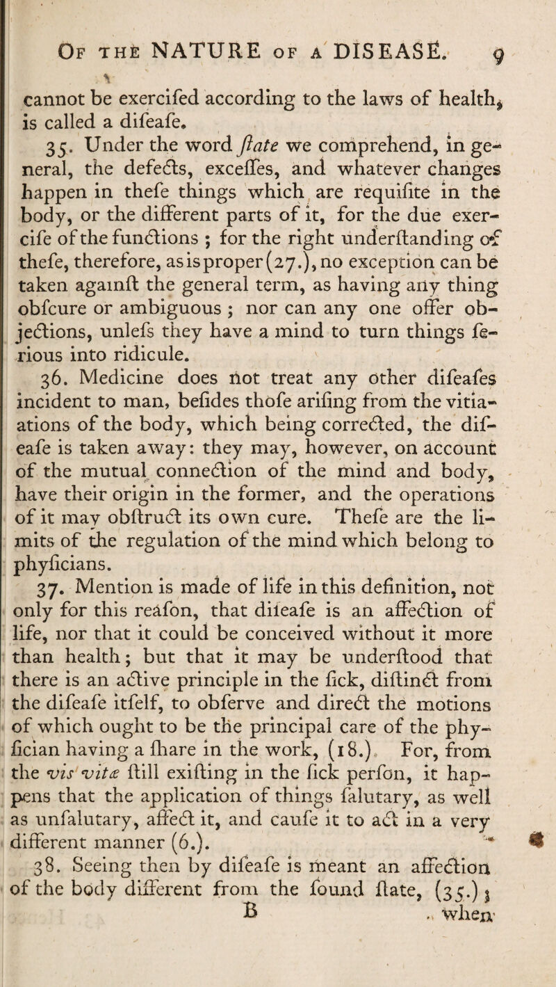 cannot be exercifed according to the laws of healthy is called a difeafe, 35. Under the word ft ate we comprehend, in ge¬ neral, the defeCts, exceffes, and whatever changes happen in thefe things which are requifite in the body, or the different parts of it, for the due exer- cife of the functions ; for the right underflanding o*f thefe, therefore, asisproper (27.), no exception can be taken agamft the general term, as having any thing obfcure or ambiguous ; nor can any one offer ob¬ jections, unlefs they have a mind to turn things fe- rious into ridicule. 36. Medicine does riot treat any other difeafes incident to man, befides thofe arifing from the vitia- ations of the body, which being corrected, the dif- eafe is taken away: they may, however, on account of the mutual connection of the mind and body, have their origin in the former, and the operations of it may obftruCt its own cure. Thefe are the li¬ mits of the regulation of the mind which belong to O O phyficians. 37. Mention is made of life in this definition, not only for this reafon, that dileafe is an affeCtion of life, nor that it could be conceived without it more than health; but that it may be underftood that there is an aCtive principle in the fick, diftinCt from the difeafe itfelf, to obferve and direCt the motions of which ought to be the principal care of the phy- fician having a fhare in the work, (18.) For, from the vis vita ftill exifting in the lick perfon, it hap¬ pens that the application of things falutary, as well as unfalutary, affeCt it, and caufe it to aCt in a very different manner (6.). * 38. Seeing then by difeafe is meant an affeClion of the body different from the found flate, (35.) j B „ when'
