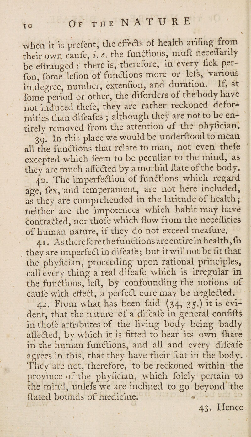 O 'F the NATU R E when it is prefent, the effeds of health arifing from their own caufe, i. c. the functions, muft neceffaiily be eftranged : there is, therefore, m every fick per— foil, fonie lefion of fundions more or lefs, various in degree, number, extenfion, and duration. If, at fome period or other, the difordeis of the body have not induced thefe, they are rather reckoned defor¬ mities than difeafes ; although they are not to be en¬ tirely removed from the attention of the phyfician. 3g. In this place we would be underftood to mean all the fundions that relate to man, not even thefe excepted which feem to be peculiar to the mind, as they are much affeded by a morbid Rate of the body. 40. The imperfedion of fundions which regard age, fex, and temperament, are not here included, as they are comprehended in the latitude of health; neither are the impotences which habit may have contraded, nor thofe which flow from the neceflities of human nature, if they do not exceed meafure. 41. As therefore the fundions are entire in health, fo they are imperfed in difeafe; but it will not be fit that the phyfician, proceeding upon rational principles, call every thing a real difeafe which is irregular in the fundions, left, by confounding the notions of caufe with effed, a perfed cure may be negleded. 42. From what has been faid (34, 35.) it is evi¬ dent, that the nature of a difeafe in general confifts in thofe attributes of the living body being badly affeded, by which it is fitted to bear its own fhare in the human fundions, and all and every difeafe agrees in this, that they have their feat in the body. They are not, therefore, to be reckoned within the province of the phyfician, which folely pertain to the mind, unlefs we are inclined to go beyond the dated bounds of medicine. * 43. Hence