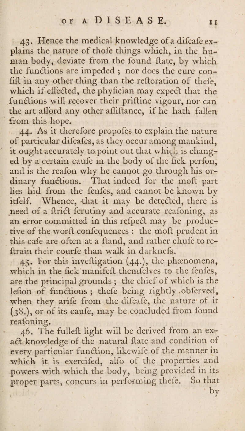 43. Hence the medical knowled ge of a difeafe ex¬ plains the nature of thofe things which, in the hu¬ man body, deviate from the found ftate, by which the functions are impeded ; nor does the cure con- lift in any other thing than the reiteration of thefe, which if effected, the phylician may expedt that the functions will recover their priftine vigour, nor can the art afford any other affiltance, if he hath fallbn from this hope. 44. As it therefore propofes to explain the nature of particular difeafes, as they occur among mankind, it ought accurately to point out that which is chang¬ ed by a certain caufe in the body of the fick perfon, and is the reafon why he cannot go through his or¬ dinary functions. That indeed for the molt part lies hid from the fenfes, and cannot be known by itfelf. Whence, that it may be detected, there is need of a ftridt ferutiny and accurate reafoning, as an error committed in this refpedt may be produc¬ tive of the worlt confequences : the molt prudent in this cafe are often at a ftand, and rather chufe to re¬ ft rain their courfe than walk in darknefs. 45. For this inveftigation (44.)? the phaenomena, which in the lick manifeft themfelves to the fenfes, are the principal grounds ; the chief of which is the lelion of functions; thefe being rightly .obferved* when they arife from the difeafe, the nature of it (38.), or of its caufe, may be concluded from found reafoning. 46. The fulleft light will be derived from an ex- adit knowledge of the natural ftate and condition of every particular function, likewife of the manner in which it is exercifed, alfo of the properties and powers with which the body, being provided in its proper parts, concurs in performing thefe. So that b v /