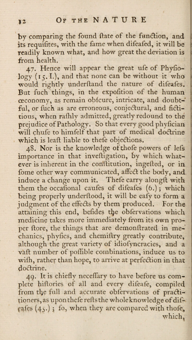 *2 by comparing the found Rate of the function, and its requifites, with the fame when difeafed, it will be readily known what, and how great the deviation is ! from health. 47. Hence will appear the great ufe of Phyfio- logy (15.1.), and that none can be without it who would rightly underftand the nature of difeafes* L But fuch things, in the expofition of the human ceconomy, as remain ohfcure, intricate, and doubt¬ ful, or fuch as are erroneous, conjectural, and ficti¬ tious, when rafhly admitted, greatly redound to the prejudice of Pathology. So that every good phyfician i will chufe to himfelf that part of medical doCtrine which is lead liable to thefe objections. 48. Nor is the knowledge ofthofe powers of lefs importance in that inveftigation, by which what- ever is inherent in the conftitution, ingefted, or in fome other way communicated, affeCt the body, and induce a change upon it. Thefe carry alongft with them the occafional caufes of difeafes (6.) ; which being properly underftood, it will be eafy to form a judgment of the effeCts by them produced. For the attaining this end, befides tl^e obfervations which medicine takes more immediately from its own pro- j per (tore, the things that are demonftrated in me¬ chanics, phyfics, and chemiflry greatly contribute, although the great variety of idiofyncracies, and a vaft number of polfible combinations, induce us to wifh, rather than hope, to arrive at perfection in that doCtrine. 49. It is chiefly neceffary to have before us com¬ plete hiflories of all and every difeafe, compiled from tfle full and accurate obfervations of practi¬ tioners, as upon thefe reftsthe whole knowledge of dif- fafes (4^.) > fo, when they are compared with thole, which j