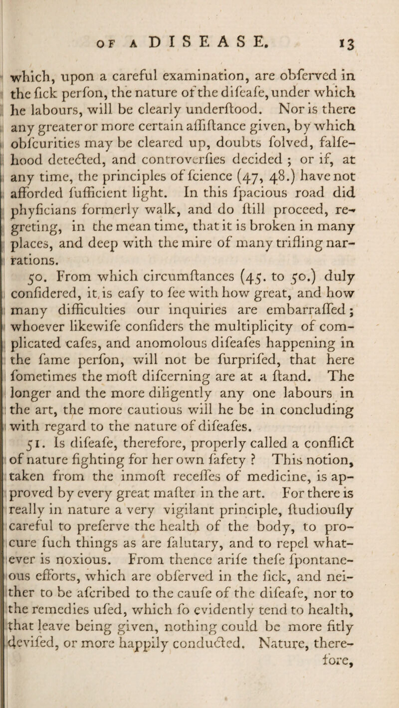 which, upon a careful examination, are obferved in i the fick perfon, the nature of the difeafe, under which he labours, will be clearly underftood. Noris there any greater or more certain affiftance given, by which 11 obfcurities may be cleared up, doubts folved, falfe- Ihood dctebled, and controvcrfies decided ; or if, at any time, the principles of fcience (47, 48.) have not afforded fufficient light. In this fpacious road did phyficians formerly walk, and do Itill proceed, re^ greting, in the mean time, that it is broken in many places, and deep with the mire of many trifling nar¬ rations. 50. From which circumftances (45. to 50.) duly ,1 confidered, it, is eafy to fee with how great, and how t many difficulties our inquiries are embarraffed; 1 whoever likewife confiders the multiplicity of com¬ plicated cafes, and anomolous difeafes happening in :| the fame perfon, will not be furprifed, that here I fometimes the moft difeerning are at a (land. The longer and the more diligently any one labours in ;| the art, the more cautious will he be in concluding 1 with regard to the nature of difeafes, 51. Is difeafe, therefore, properly called a conflict : of nature fighting for her own fafety ? This notion, : taken from the inmoft receffes of medicine, is ap¬ proved by every great mailer in the art. For there is really in nature a very vigilant principle, fludioufly careful to preferve the health of the body, to pro¬ cure fuch things as are falutary, and to repel what¬ ever is noxious. From thence arife thefe fpontane- ious efforts, which are obferved in the fick, and nei¬ ther to be aferibed to the caufe of the difeafe, nor to the remedies ufed, which fo evidently tend to health, that leave being given, nothing could be more fitly devifed, or more happily conducted. Nature, there¬ fore.