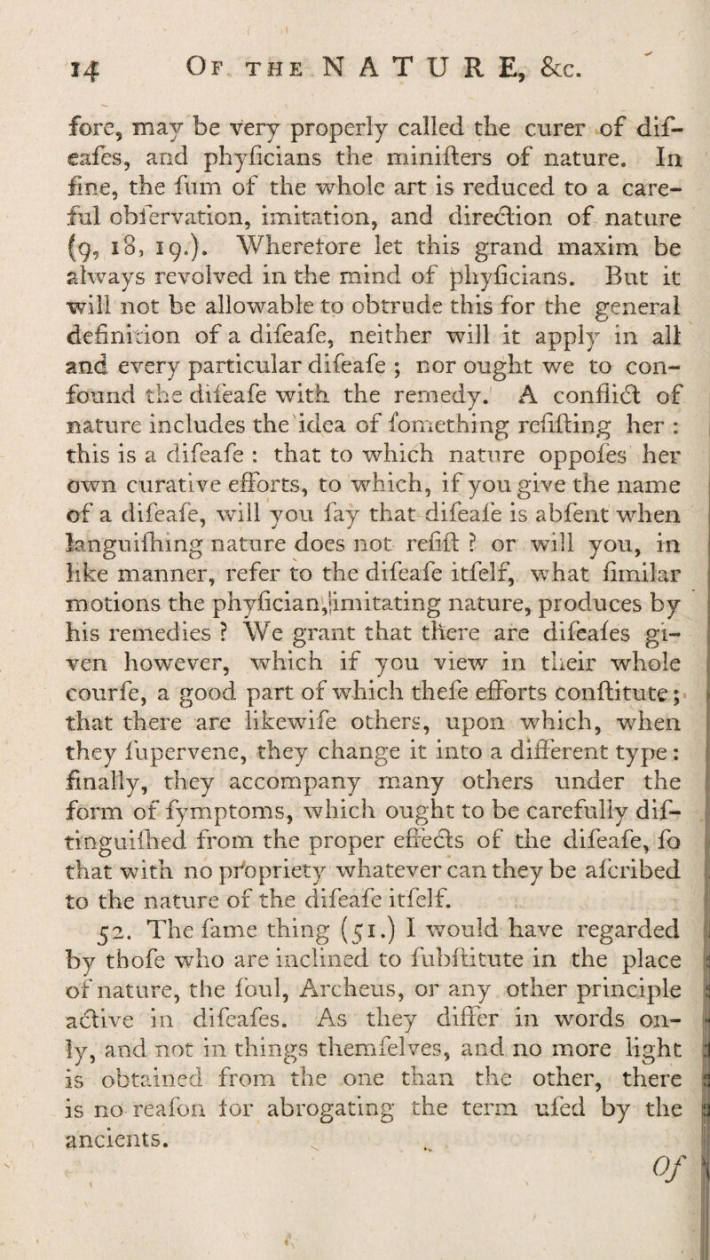 fore, may be very properly called the curer of dif¬ eafes, and phyficians the minifters of nature. In fine, the fum of the whole art is reduced to a care¬ ful obfervation, imitation, and direction of nature (g, 18, 19.). Wherefore let this grand maxim be always revolved in the mind of phyficians. But it will not be allowable to obtrude this for the general definition of a difeafe, neither will it apply in all and every particular difeafe ; nor ought we to con¬ found the difeafe with the remedy. A conflict of nature includes the idea of fomething refilling her : this is a difeafe : that to which nature oppofes her own curative efforts, to which, if you give the name of a difeafe, will you fay that difeafe is a blent when languifhmg nature does not refill: ? or will you, in like manner, refer to the difeafe itfelf, what fimilar motions the phyfician,‘imitating nature, produces by his remedies ? We grant that there are difeafes gi¬ ven however, which if you view in their whole courfe, a good part of which thefe efforts Conflitute; that there are likewife others, upon which, when they fupervene, they change it into a different type: finally, they accompany many others under the form of fymptoms, which ought to be carefully d 11— tinguiCbed from the proper effedts of the difeafe, fo that with no propriety whatever can they be afcribed to the nature of the difeafe itfelf. 52. The fame thing (51.) I would have regarded by thofe -who are inclined to fubftitute in the place of nature, the foul, Archeus, or any other principle active in difeafes. As they differ in words on¬ ly, and not in things themfelves, and no more light is obtained from the one than the other, there is no reafon. tor abrogating the term ufed by the ancients. Of