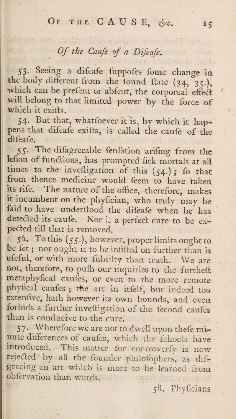 *5 Of the Caufe of a Difeafe. 53. Seeing a difeafe fuppofes feme change in the body different from the found ftate (34, 35.), which can be prefent or abfent, the corporeal effect will belong to that limited power by the force of which it exifts. 54. But that, whatfoever it is, by which it hap¬ pens that difeafe exifts, is called the caufe of the difeafe. 55. The difagreeable fenfation arifing from the lefion of functions, has prompted lick mortals at all times to the inveftigation of this (54.) 5 fo that from thence medicine would feem to have taken its. rife. The nature of the office, therefore, makes it incumbent on the phyfician, who truly may be faid to have underftood the difeafe when he has detected its caufe. Nor ii a perfeci cure to be ex¬ pected till that is removed. 56. To this (55*), however, proper limits ought to be fet; nor ought it to be infilled on further than is ufeful, or with more fubtilty than truth. We are not, therefore, to pufli our inquiries to the furtheft metaphyfical caufes, or even to the more remote phyfical caufes ; the art in itfelf, but indeed too extenfive, hath however its own bounds, and even forbids a further inveftigation of the fecond caufes than is conducive to the cure. 57. W herefore we are not to dwell upon thefe mi¬ nute differences of caufes, which the fchool's have introduced, i his matter for controvcrfy is now rejecled by all the founder philofophers, as dii- gracing an art which is more to be learned from obfervation than words. j8. Phyficians