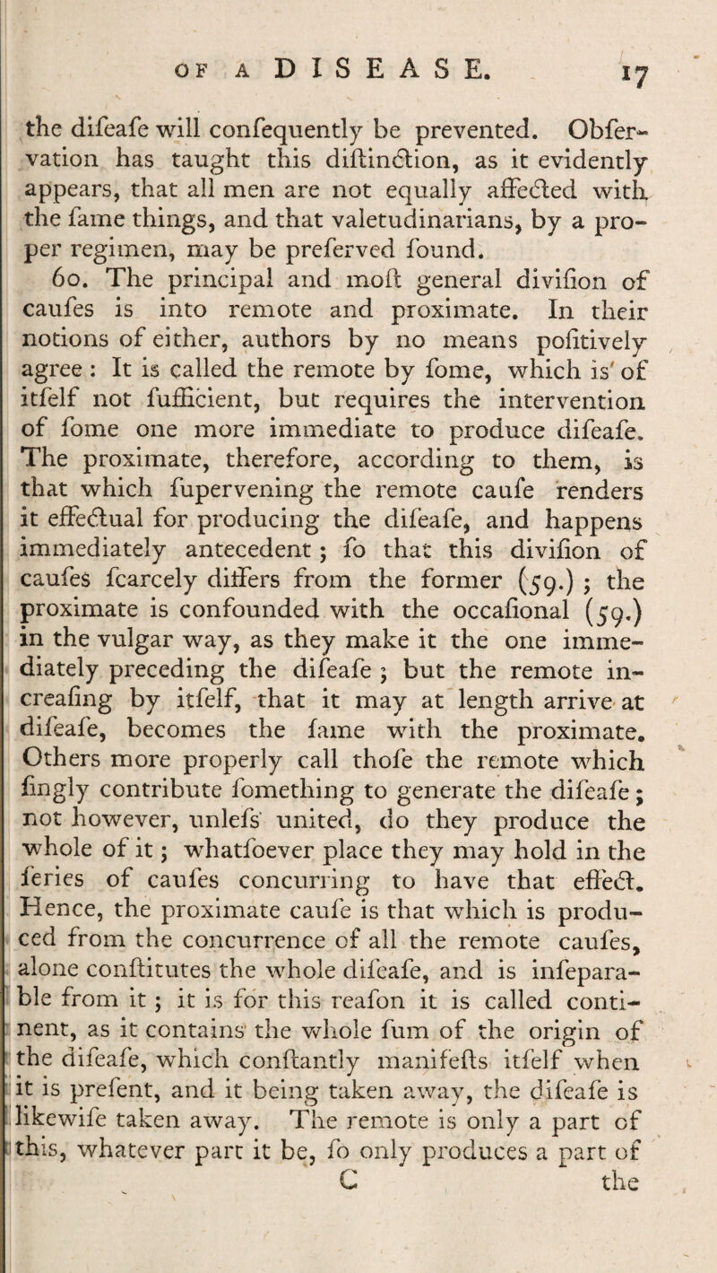 the difeafe will confequently be prevented. Obfer- vation has taught this diftindtion, as it evidently appears, that all men are not equally affected with the fame things, and that valetudinarians, by a pro» per regimen, may be preferved found. 60. The principal and moft general divifion of caufes is into remote and proximate. In their notions of either, authors by no means pofitively agree : It is called the remote by fome, which is' of itfelf not fufficient, but requires the intervention of fome one more immediate to produce difeafe. The proximate, therefore, according to them, is that which fupervening the remote caufe renders it effedtual for producing the difeafe, and happens immediately antecedent; fo that this divifion of caufes fcarcely differs from the former (59.) ; the proximate is confounded with the occafional (59.) in the vulgar way, as they make it the one imme¬ diately preceding the difeafe ; but the remote in- creafing by itfelf, that it may at length arrive at difeafe, becomes the fame with the proximate. Others more properly call thofe the remote which fingly contribute fomething to generate the difeafe; not however, unlefs united, do they produce the whole of it; whatfoever place they may hold in the feries of caufes concurring to have that effedt. Hence, the proximate caufe is that which is produ¬ ced from the concurrence of all the remote caufes, alone conftitutes the whole difeafe, and is infepara- ble from it; it is for this reafon it is called conti¬ nent, as it contains' the whole fum of the origin of the difeafe, which conflantly manifefts itfelf when (it is prefent, and it being taken away, the difeafe is Hike wife taken away. The remote is only a part of this, whatever part it be, fo only produces a part of C the