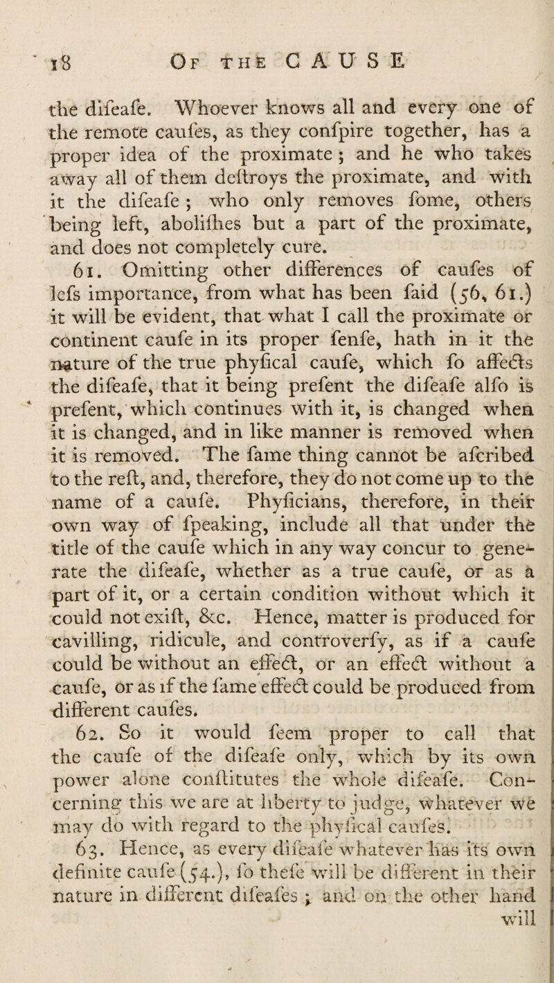 the difeafe. Whoever knows all and every one of the remote caufes, as they confpire together, has a proper idea of the proximate ; and he who takes away all of them deftroys the proximate, and with it the difeafe ; who only removes fome, others being left, abolifhes but a part of the proximate, and does not completely cure. 6x. Omitting other differences of caufes of lefs importance, from what has been faid (56, 61.) it will be evident, that what I call the proximate or continent caufe in its proper fenfe, hath in it the nature of the true phyfical caufe, which fo affedis the difeafe, that it being prefent the difeafe alfo is prefent, which continues with it, is changed when it is changed, and in like manner is removed when it is removed. The fame thing cannot be afcribed to the reft, and, therefore, they do not come up to the name of a caufe. Fhyficians, therefore, in their own way of fpeaking, include all that under the title of the caufe which in any way concur to gene¬ rate the difeafe, whether as a true caufe, or as a part of it, or a certain condition without which it could not exift, &c. Hence, matter is produced for cavilling, ridicule, and controverfv, as if a caufe could be without an effedt, or an effect without a caufe, or as if the fame effect could be produced from different caufes. 62. So it would feem proper to call that the caufe of the difeafe only, which by its own power alone conftitutes the whole difeafe. Con¬ cerning this we are at liberty to judge, whatever we may do with regard to the phyfical caufes. 63. Hence, as every difeafe whatever has its own definite caufe (54.), fo thele will be different in their nature in different difeafes \ and on the other hand will