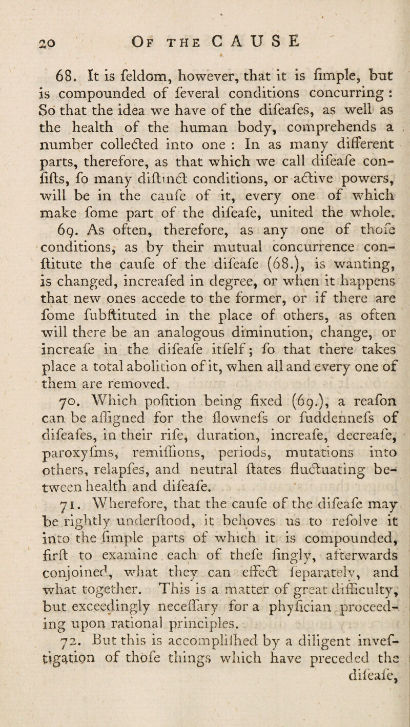 68. It is feldom, however, that it is Ample, but is compounded of feveral conditions concurring : So that the idea we have of the difeafes, as well as the health of the human body, comprehends a number collected into one : In as many different parts, therefore, as that which we call difeafe con- lifts, fo many difbnCt conditions, or active powers, will be in the caufe of it, every one of which make fome part of the difeafe, united the whole. 69. As often, therefore, as any one of there conditions,^ as by their mutual concurrence con- ftitute the caufe of the difeafe (68.), is wanting, is changed, increafed in degree, or when it happens that new ones accede to the former, or if there are fome fubftituted in the place of others, as often will there be an analogous diminution, change, or increafe in the difeafe itfelf; fo that there takes place a total abolition of it, when all and every one of them are removed, 70. Which pofition being fixed (69,), a reafon can be affigned for the flownefs or fuddennefs of difeafes, in their rife, duration, increafe, decreafe, paroxyfms, remiflions, periods, mutations into others, relapfes, and neutral ftates fluctuating be¬ tween health and difeafe. 71. Wherefore, that the caufe of the difeafe may be rightly underftood, it behoves us to refolve it into the fimple parts of which it is compounded, firft to examine each of thefe fingly, afterwards conjoined, what they can effect feparately, and what together. This is a matter of great difficulty, but exceedingly neceflary for a phyfician proceed¬ ing upon rational principles. 72. But this is accomplilhed by a diligent invef- tig^tion of thofe things which have preceded the difeafe,