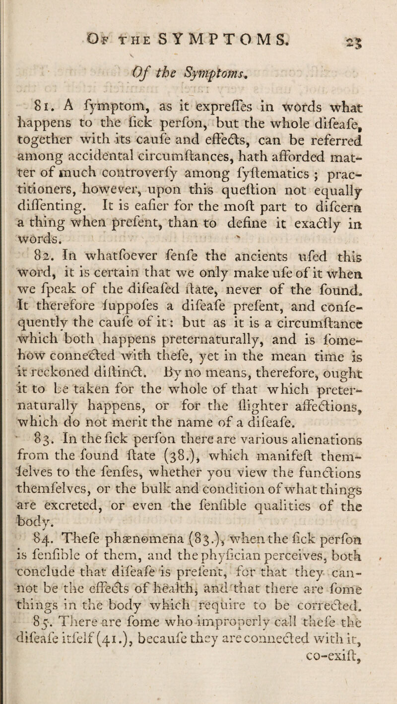 •mP* Of the Symptoms. V- « * »■' • ^ A. f J ' , . . X « W? & >.’■* ..I v C 81. A fymptom, as it expreffes in words what happens to the fick perfon, but die whole difeafe, together with its caufe and effedts, can be referred among accidental circumftances, hath afforded mat¬ ter of much controverfy among fyftematics ; prac¬ titioners, however, upon this queftion not equally diffenting. It is eafier for the moft part to difcera a thing when prefent, than to define it exadily in words. v 82. In what foe ver fenfe the ancients ufed this word, it is certain that we only make ufe of it when we fpeak of the difeafed date, never of the found. It therefore fuppofes a difeafe prefent, and confe- quently the caufe of it: but as it is a circumftance which both happens preternaturally, and is fome- how connected with thefe, yet in the mean time is it reckoned diftindt. By no means, therefore, ought it to be taken for the whole of that which preter¬ naturally happens, or for the fighter affedtions, which do not merit the name of a difeafe. 83. In the fick perfon there are various alienations from the found date (38.), which manifeft them™ felves to the fenfes, whether you view the fundtions themfeives, or the bulk and condition of what things are excreted, or even the fenfible qualities of the body. 84. Thefe phaenomena (83.), when the fick perfon is fenfible of them, and the phyfician perceives, both conclude that difeafe is prefent, for that they can¬ not be the effedts of health, and that there are fome things in the body which require to be corredted. 85. There are fome who improperly call thefe the difeafe itfelf (41.), becaufe they are conneded with it, co-exift.