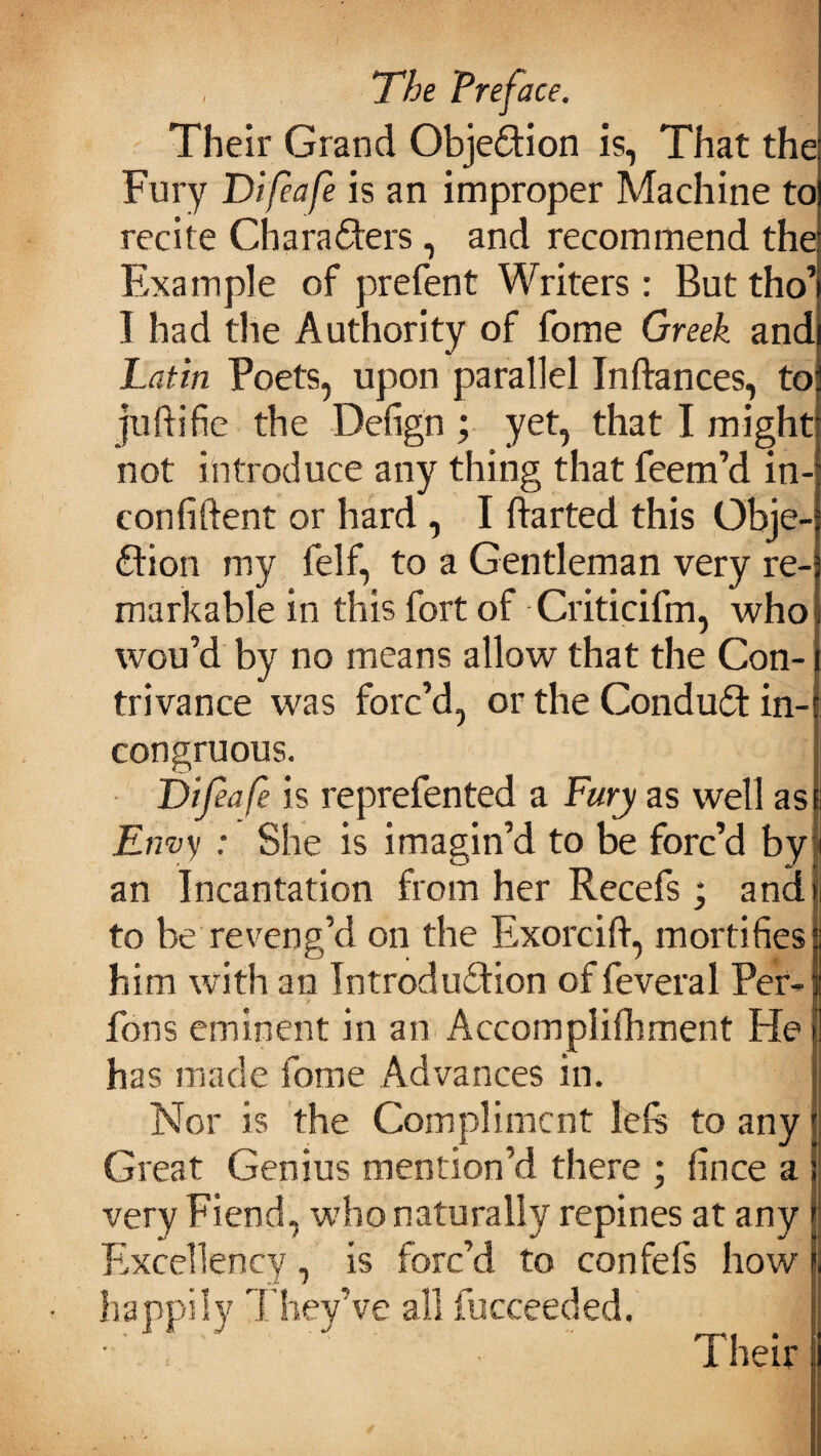 Their Grand Objection is, That the Fury Difeafe is an improper Machine to recite Characters , and recommend the Example of prefent Writers: But tho’ I had the Authority of fome Greek and Latin Poets, upon parallel Inftances, to juftifie the Defign ; yet, that I might not introduce any thing that feem’d in- con fiftent or hard , I ftarted this Obje¬ ction my felf, to a Gentleman very re¬ markable in this fort of Criticifm, who wou’d by no means allow that the Con¬ trivance was forc’d, or the ConduCt in¬ congruous. Difeafe is reprefented a Fury as well as Envy : She is imagin’d to be forc’d by an Incantation from her Recefs; and to be reveng’d on the Exorcilt, mortifies him with an Introduction of feveral Per- fons eminent in an Accomplifhment He has made fome Advances in. Nor is the Compliment left to any Great Genius mention’d there ; fince a very Fiend, who naturally repines at any Excellency, is forc’d to confefs how happily They’ve all fucceeded.