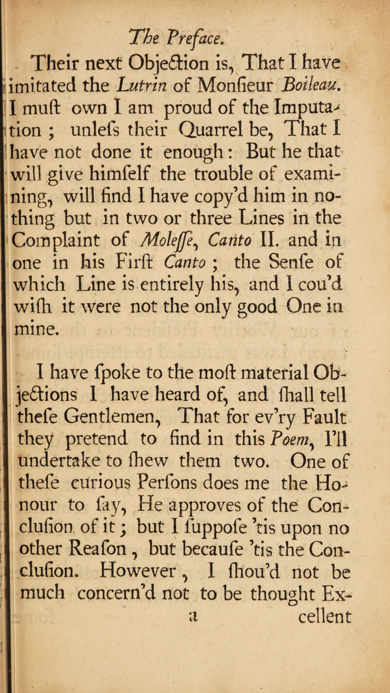 Their next Objection is, That I have imitated the Lutrin of Monfieur Boileau. I mu ft own lam proud of the Imputa¬ tion ; unlefs their Quarrel be, That I have not done it enough: But he that will give himfelf the trouble of exami¬ ning, will find I have copy’d him in no¬ thing but in two or three Lines in the Complaint of Molejfe, Canto II. and in one in his Firft Canto; the Senfe of which Line is entirely his, and 1 cou’d wifti it were not the only good One in mine. I have fpoke to the moft material Ob¬ jections 1 have heard of, and fhall tell thefe Gentlemen, That for ev’ry Fault they pretend to find in this Poem, I’ll undertake to fhew them two. One of thefe curious Perfons does me the Ho¬ nour to fay, He approves of the Con- clufion. of it; but I fuppofe ’tis upon no other Reafon, but becaufe ’tis the C011- clufion. However, I fhou’d not be much concern’d not to be thought Ex- a cellent