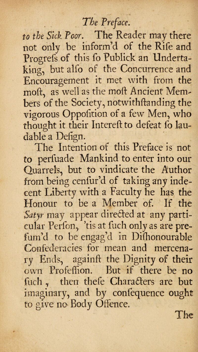 to the Sick Poor. The Reader may there not only be inform’d of the Rife and Progrefs of this fo Publick an Underta¬ king, but alfo of the Concurrence and Encouragement it met with from the moft, as well as the molt Ancient Mem¬ bers of the Society, notwithstanding the vigorous Oppolition of a few Men, who thought it their Intereft to defeat fo lau¬ dable a Defign. The Intention of this Preface is not to perfuade Mankind to enter into our Quarrels, but to vindicate the Author from being cenfur’d of taking any inde¬ cent Liberty with a Faculty he has the Honour to be a Member of. If the Satyr may appear directed at any parti¬ cular Perfon, ’tis at fuch only as are pre¬ fum’d to be engag’d in Dishonourable Confederacies for mean and mercena¬ ry Ends, againft the Dignity of their own Profeflion. But if there be no fuch , then thefe Chara&ers are but imaginary, and by confequence ought to give no- Body Offence. The /