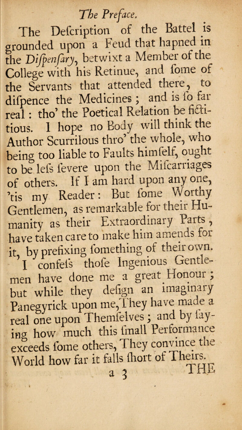 The Defcription of the Battel is grounded upon a Feud that hapned in the Difpenfary, betwixt a Member of the College with his Retinue, and fome of the Servants that attended there, to difpence the Medicines \ and is io far real: tho1 the Poetical Relation be fidh- tious. 1 hope no Body will think the Author Scurrilous thro’ the whole, who being too liable to Faults him felt, ought to be lefs fevere upon the Milcarriages of others. If I am hard upon any one, ’tis my Reader: But fome Worthy Gentlemen, as remarkable for their Hu¬ manity as their Extraordinary Parts , have taken care to make him amends fo*. it by prefixing l'omething of their own. ’ X confefs thole Ingenious Gentle¬ men have done me a great Honour j but while they defign an imaginary Panegyrick upon me,They have made a real one upon Themfelves; and by lay¬ ing how much this tmall Performance exceeds fome others, They convince the World how far it falls (hort of Thars a 3 THE