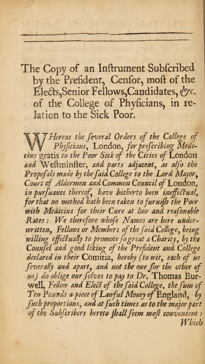 The Copy of an Inftrument Subfcribed by the President, Cenfor, moft of the Elects,Senior Fellows,Candidates, <&c. of the College of Phyficians, in re¬ lation to the Sick Poor. T¥7 Hereas the fever d Orders of the College of V f Phylicians, 'London, for preferring Medi¬ cine gratis to the Poor Sick of the Cities of London and Weftminiier, and parts adjacent, as alfo the Propofals made by the faid College to the Lord Mayor, Court of Aldermen and Common Council of London, in purfuance thereof, have hitherto been ineffectual, for that no method hath been taken to furnijh the Poor with Medicins for their Cure at low and reafonable Rates : We therefore whofe Names are here under¬ written, fellows or Members of the faid College, being willing effectually to promote fogreat a Chanty, by the Connfel and good liking of the Prep dent and College declared in their Comitia, hereby (to wit, each of us fever ally and apart, and not the one for the other of us) do oblige our felves to pay to Dr. Thomas Bur- well, Fellow and Elelt of the faid College, the fum of Ten Pounds apiece of Lawful Money of England, by fuch proportions, and at fuch times as to the major part of the Subfcribers hereto Jhall feem moft convenient: Which