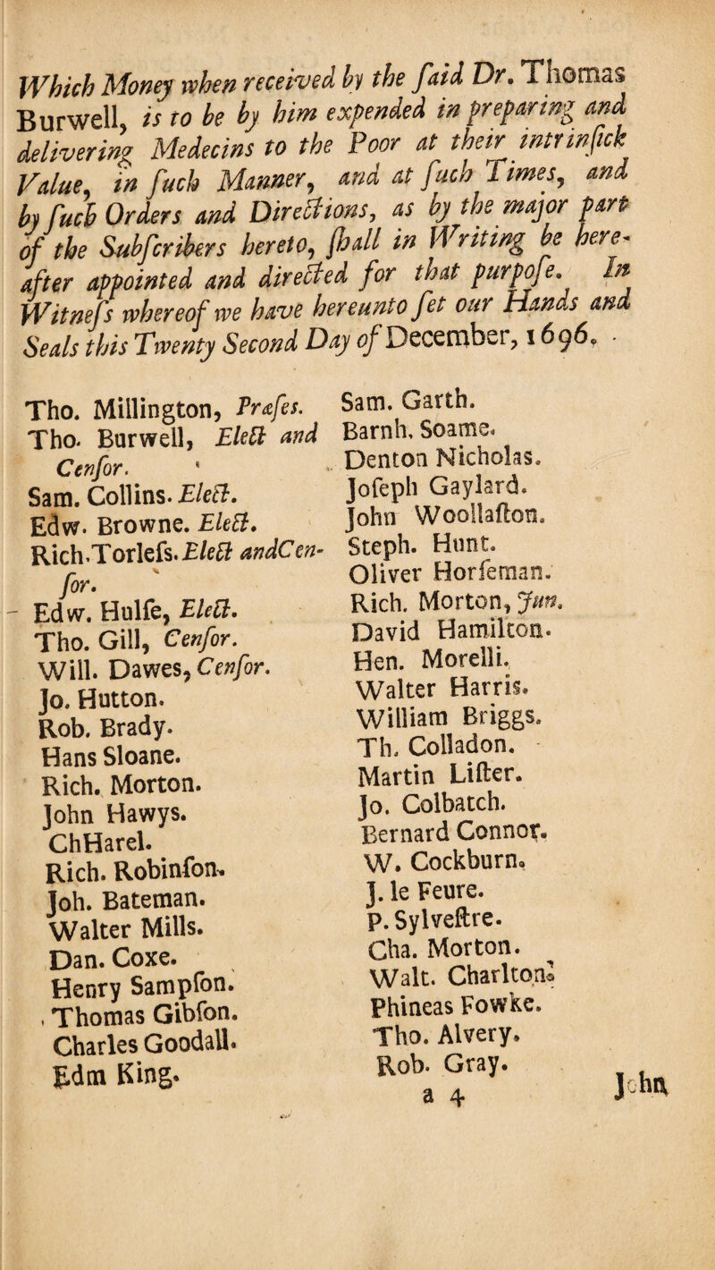 Which Money when received by the faid Dr. Thomas Burwell, is to be by him expended in preparing and delivering Medecins to the Poor at then mtrinfick Value, in fuch Manner, and at fuch 1 imes, and by fuch Orders and Directions, as by the major part of the Subfcribers hereto, j,hall in Writing be here- after appointed and directed for that purpoje. In Witnefs whereof we have hereunto fet our Hands and Seals this Twenty Second Day of December, 1696, Tho. Millington, Prafes. Tho- Barwell, Elett and Cenfor. ' Sam. Collins. Elect. Edw. Browne. Elett. RichTorlefs.Elefl: andCen- for.  Edw. Hulfe, Elect. Tho. Gill, Cenfor. Will. Dawes, Cenfor. Jo. Hutton. Rob. Brady. Hans Sloane. Rich. Morton. John Hawys. ChHarel. Rich. Robinfon. Joh. Bateman. Walter Mills. Dan. Coxe. Henry Sampfon. , Thomas Gibfon. Charles Goodall. Rdm King. Sam. Garth. Barnh, Soame. Denton Nicholas. Jofeph Gaylard. John Wooltafton, Steph. Hunt. Oliver Horfeman. Rich. Morton, fun. David Hamilton. Hen. Morelli. Walter Harris. William Briggs. Th. Colladon. Martin Lifter. Jo. Colbatch. Bernard Connor. W. Cockburn. J. le Feure. p.Sylveftre. Cha. Morton. Walt. Charlton* Phineas Fowke, Tho. Alvery, Rob. Gray, a 4