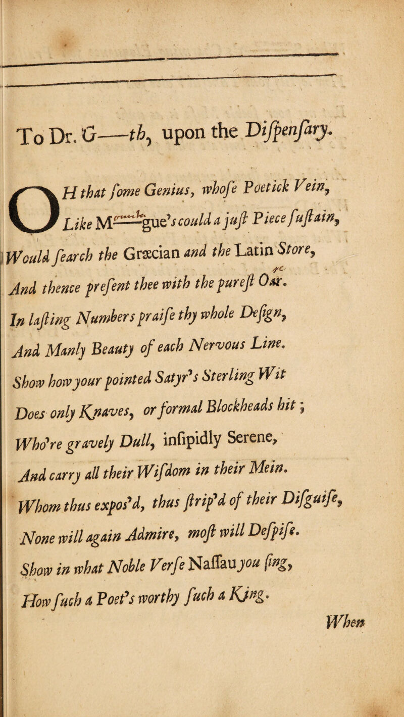 To Dr. 0-th, upon the Difanfary. Off that fome Genius, wbofe Poetick Vein, Like could a juft Piece fuftain. Would fearch the Grecian and the Latin Store, And thence prefent thee with the pur eft Oar. In lofting Numbers praifte thy whole Defign, And Manly Beauty of each Nervous Line. Show how your pointed Satyr's Sterling Wit Does only Kjiaves, or formal Blockheads hit \ Who're gravely Dully infipidly Serene, And carry all their Wifdom in their Mein. Whom thus expos'd, thus ftrip'd of their Difguife, None will again Admire, moft will Defpife. Show in what Noble Verfe NaflaujW* (mg, ■ j , Howfuch a Poet's worthy fuch a KJng. When