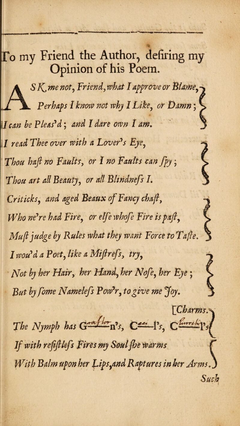 To my Friend the Author, defiring my Opinion of his Poem. A S f\,me not y Friend, what I approve or Blame y -j l \ Perhaps I know not why I Like? or Damn; ♦. * J can be Pleas'd; I dare own I am. .1 / rarf Tfee owr a Lover's Eye, Thou haft no Faults, tfr I no Faults can fpy; Tfo/z ^// Beauty, or all Bltndnefs I. Criticks9 and aged Beaux of Fancy chajl, jPF/;0 ne're W F/Ve, elfte whofte Fire is pafty Mu(l judge by Rules what they want Force to Tafte I would a Poety fife 4 Miflrefs, fry, /Vflf by her Hair, her Handy fer fer Eye; Rut by fome Namelefs Pow'ry to give me Joy. {Charms^ The Nymph has G^&hV, C—IV, C—1’ J/7 reftft lefts Fires my Soulfhe tv arms With Balm upon her Lipsyand Raptures in her Arms s{ Such