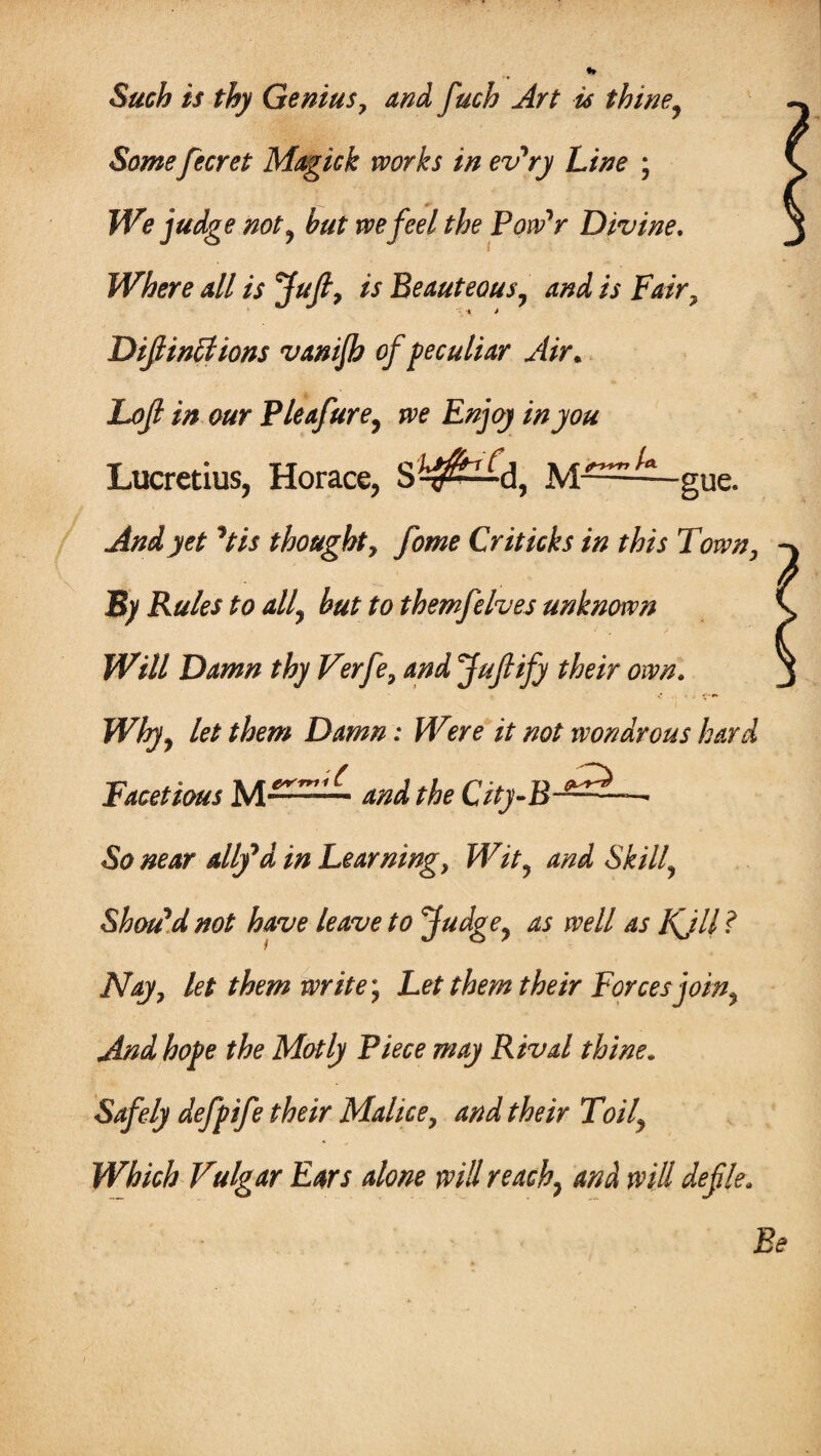 Such is thy Genius, and fuch Art is thine, Some fecret Magick works in ev'ry Line ; We judge not, but we feel the Pow'r Divine. Where all is Juft, is Beauteous, and is Fair, » j Diminutions vanijb of peculiar Air„ Loft in our Pleafure, we Enjoy in you Lucretius, Horace, S^^d, M^^-gue. And yet **tis thought, fome Criticks in this Town, By Rules to all, hut to themfelves unknown Will Damn thy Verfe, and Jufify their own. Why, let them Damn: Were it not wondrous hard Facetious M——— and the City-B-^^— So near altfd in Learning, Wit, and Skilly Should not have leave to Judge, as well as Kjll ? Nay, let them write*, Let them their Forces join. And hope the Motly Piece may Rival thine. Safely defpife their Malice, and their Toil, Which Vulgar Ears alone will reach} and will defle, Be