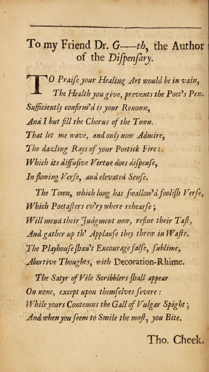 £ To my Friend Dr. 0—th, the Author of the Difpenfary. HPO Praife your Healing Art would be in vain, The Health you give, prevents the Poet's Pen• Sufficiently confirm*d is your Renown, And 1 but fill the Chorus off the Town.. That let me wave, and only now Admire^ The dazltng Rays of your Poetick Fire:, Which its dijfufive Virtue does difpenfe, Inflowing Verfe, and elevated Senfe. The Town, which long has fwallow'd foclijh Verfe, Which Poetafiers ev'ry where rehearfe ; Will mend their judgment now, re fine their Tafi, And gather up th' Applaufe they threw in Wafle, The Playhoufefhan't Encourage faife, fublime, Abortive Thoughts, with Decoration-Rhime, The Satyr of Vile Scribblers jhall appear On none, except upon themfeIves f 'were: While yours Contemns the Gall of Vulgar Spight j And when you feem to Smile the mofi5 you Bite, Tho. Cheek.