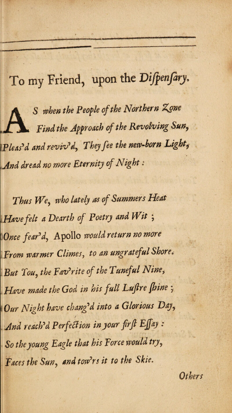 To my Friend, upon the Difpenfary, AS when the People of the Northern Zone Find the Approach of the Revolving Sun, IP leas’d and reviv’d. They fee the new-born Light, And dread no more Eternity of Night : Thus We, who lately as of Summers Heat Have felt a Dearth of Poetry and Wit ; !lOnce fear’d, Apollo would return no more From warmer Climes, to an ungrateful Shore, But Tou, the Favorite of the Tuneful Nine, Have made the God in his full Lujlre foine , Our Night have chang’d into a Glorious Day, / And reach’d Perfection in your frfi Ejfay : So the young Eagle that his Force would try, Faces the Sun, and tow’rs it to the Skie. Others