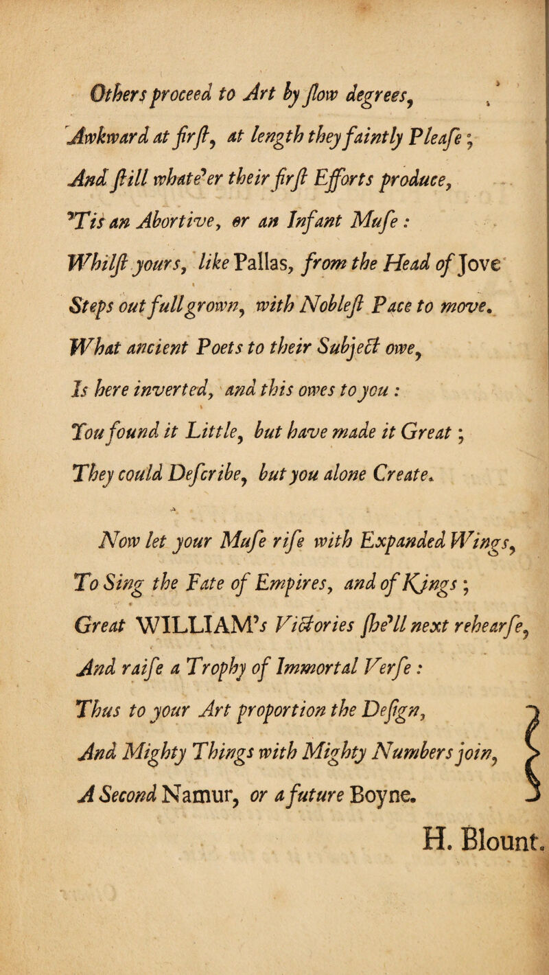 Others proceed to Art by flow degrees, Awkward at flrft, at length they faintly P leafs; And fill whatever their firfl Efforts produce, *Tis an Abortive, or an Infant Mufe: Whilfi yours, like Pallas, from the Head of Jove n Steps out fullgrown, with Noblefl Pace to move. What ancient Poets to their Subject owey Is here inverted, and this owes to you : You found it Little, but have made it Great; They could Defer ibe^ but you alone Create* Now let your Mufe rife with Expanded Wings, To Sing the Fate of Empires, and of Kjngs ; * Great WILLIAMS ViUories (he'll next rehearfe? . « V . y ./fod /z Trophy of Immortal Verfe: Thus to your Art proportion the Deflgn, ^ Mighty Things with Mighty Numbers joiny > A Second Namur, or a future Boyne. J H. Blount.